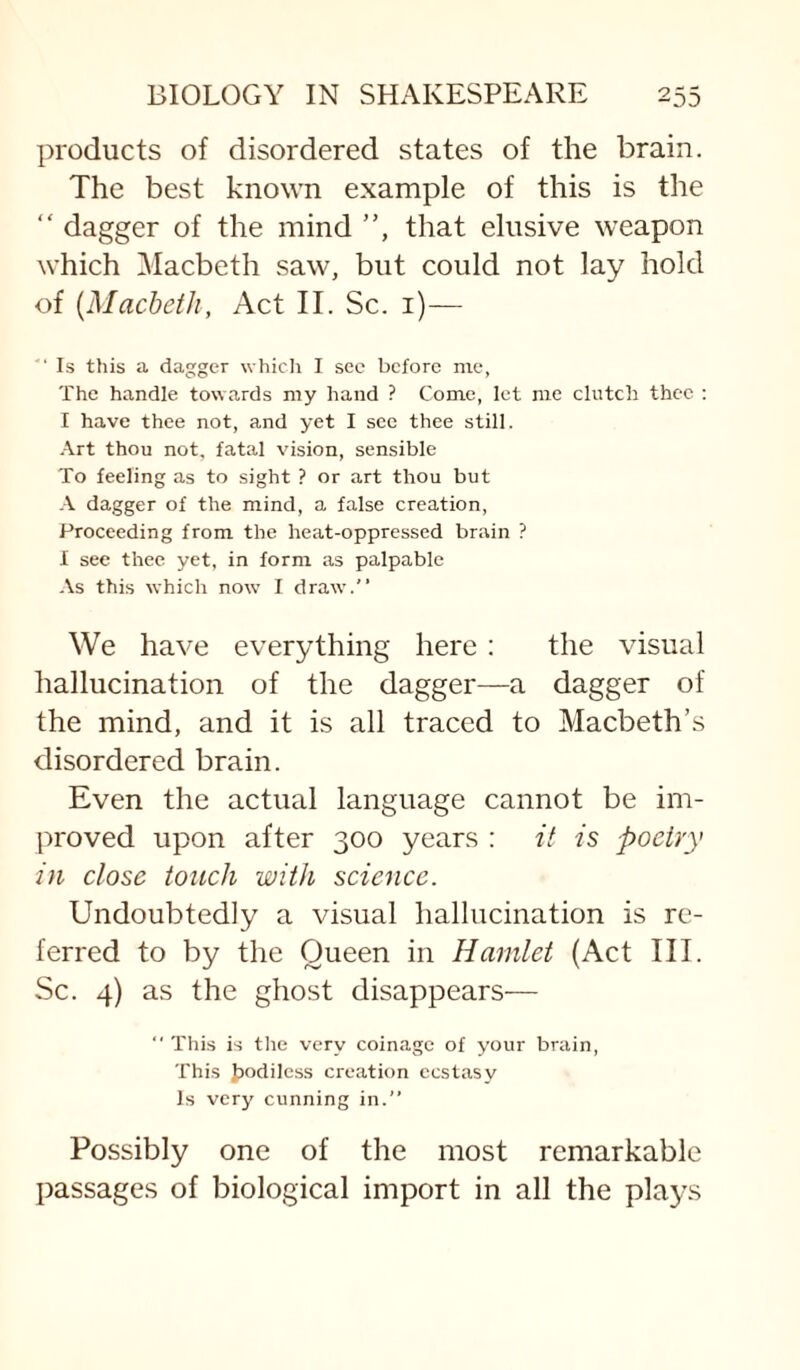 products of disordered states of the brain. The best known example of this is the “ dagger of the mind ”, that elusive weapon which Macbeth saw, but could not lay hold of [Macbeth, Act II. Sc. i)— ■ Is this a dagger whicli I sec before me, The handle towards my hand ? Come, let me clutch thee ; I have thee not, and yet I see thee still. .-\.rt thou not, fatal vision, sensible To feeling as to sight ? or art thou but A dagger of the mind, a false creation. Proceeding from the heat-oppressed brain ? I see thee yet, in form as palpable As this which now I draw.” We have everything here: the visual hallucination of the dagger—a dagger of the mind, and it is all traced to Macbeth’s disordered brain. Even the actual language cannot be im¬ proved upon after 300 years : it is poetry in close touch with science. Undoubtedly a visual hallucination is re¬ ferred to by the Queen in Hamlet (Act III. Sc. 4) as the ghost disappears— ” This is the very coinage of your brain, This t)odiIess creation ecstasy Is very cunning in.” Possibly one of the most remarkable passages of biological import in all the plays