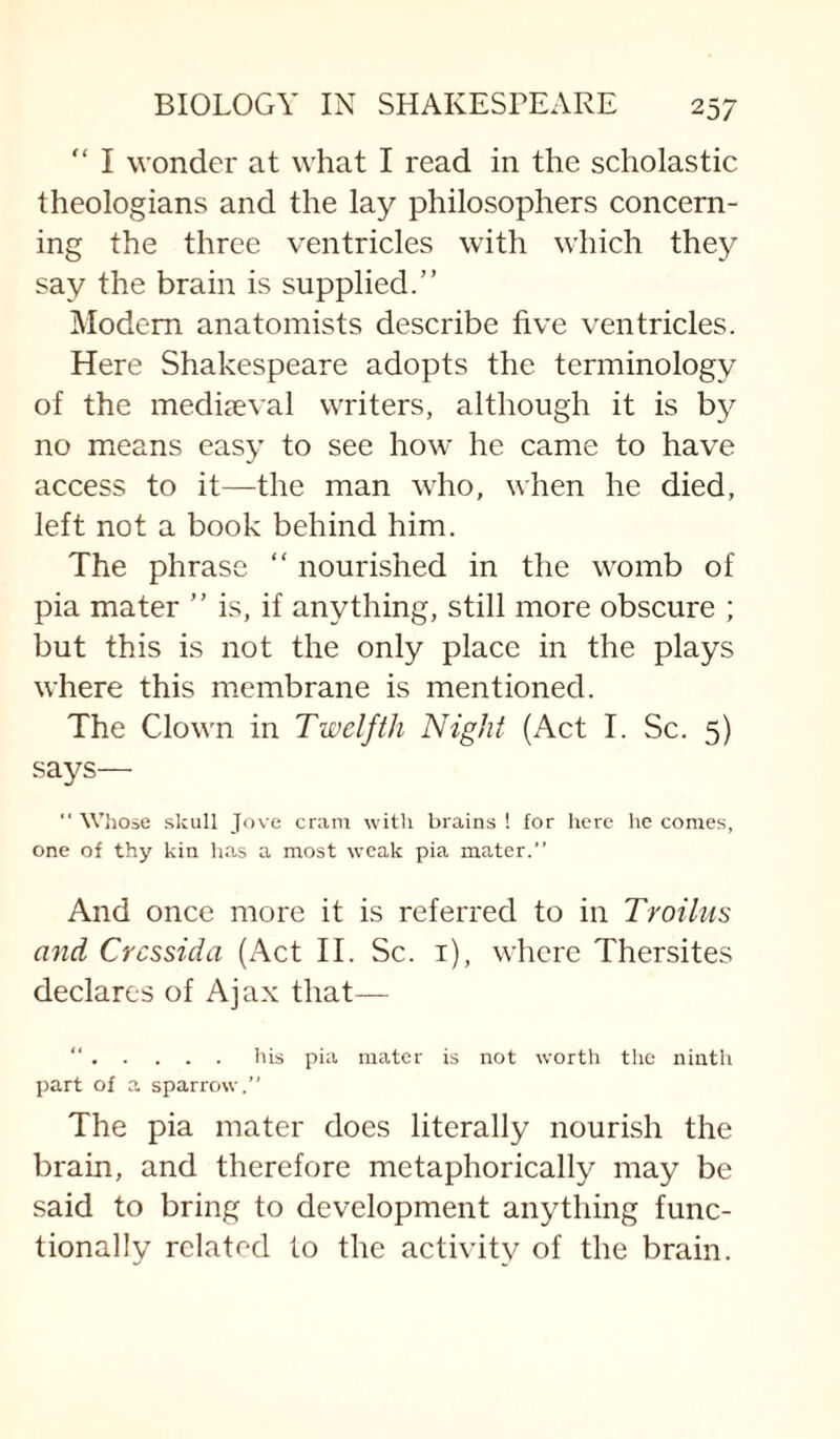 I wonder at what I read in the scholastic theologians and the lay philosophers concern¬ ing the three ventricles with which they say the brain is supplied.” Modem anatomists describe five ventricles. Here Shakespeare adopts the terminology of the medijeval writers, although it is by no means easy to see how he came to have access to it—the man who, when he died, left not a book behind him. The phrase “ nourished in the womb of pia mater ” is, if anything, still more obscure ; but this is not the only place in the plays where this membrane is mentioned. The Clown in Twelfth Night (Act I. Sc. 5) says—  Wliose skull Jove cram with brains ! for liere lie comes, one of thy kin has a most weak pia mater.” And once more it is referred to in Troiliis and Crcssida (Act II. Sc. i), where Thersites declares of Ajax that— “.his pia mater is not worth the ninth part of a sparrow.” The pia mater does literally nourish the brain, and therefore metaphorically may be said to bring to development anything func¬ tionally related to the activity of the brain.