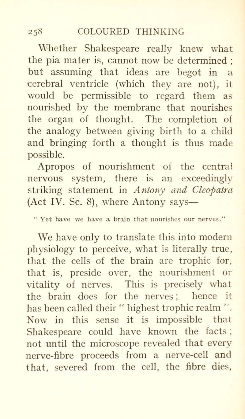 Whether Shakespeare really knew what the pia mater is, cannot now be determined ; but assuming that ideas are begot in a cerebral ventricle (which they are not), it would be permissible to regard them as nourished by the membrane that nourishes the organ of thought. The completion of the analogy between giving birth to a child and bringing forth a thought is thus made possible. Apropos of nourishment of the central nervous system, there is an exceedingly striking statement in Antony and Cleopatra (Act IV. Sc. 8), where Antony says— “ Yet have we liave a brain that nourishes our nerves.” We have only to translate this into modern physiology to perceive, what is literally true, that the cells of the brain are trophic for, that is, preside over, the nourishment or vitality of nerves. This is precisely what the brain does for the nerves; hence it has been called their “ highest trophic realm Now in this sense it is impossible that Shakespeare could have known the facts ; not until the microscope revealed that every nerve-fibre proceeds from a nerve-cell and that, severed from the cell, the fibre dies.