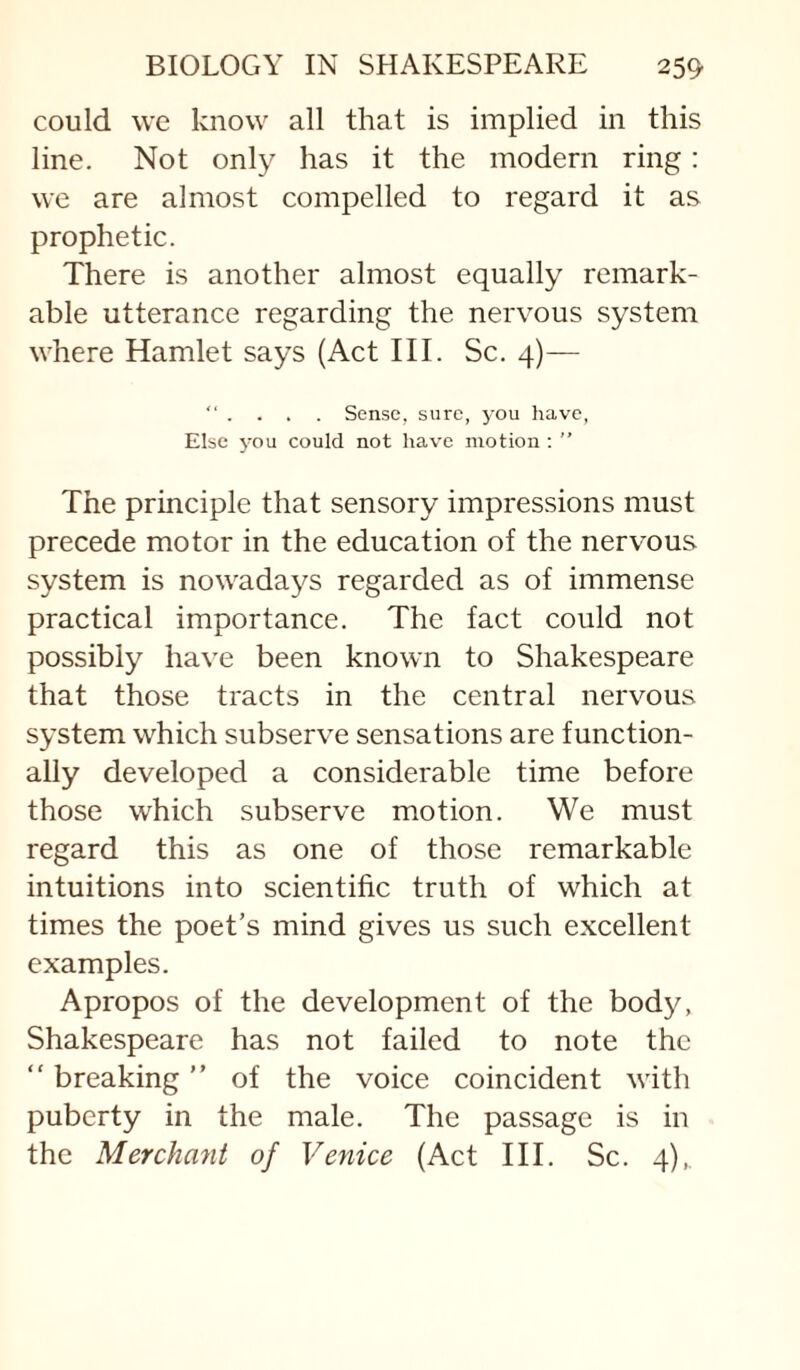 could we know all that is implied in this line. Not only has it the modern ring: we are almost compelled to regard it as prophetic. There is another almost equally remark¬ able utterance regarding the nervous system where Hamlet says (Act III. Sc. 4)— “ . . . . Sense, sure, you have, Else 3'ou could not have motion ; ” The principle that sensory impressions must precede motor in the education of the nervous system is nowadays regarded as of immense practical importance. The fact could not possibly have been known to Shakespeare that those tracts in the central nervous system which subserve sensations are function¬ ally developed a considerable time before those which subserve motion. We must regard this as one of those remarkable intuitions into scientific truth of which at times the poet’s mind gives us such excellent examples. Apropos of the development of the body, Shakespeare has not failed to note the “ breaking ” of the voice coincident with puberty in the male. The passage is in the Merchant of Venice (Act III. Sc. 4),.