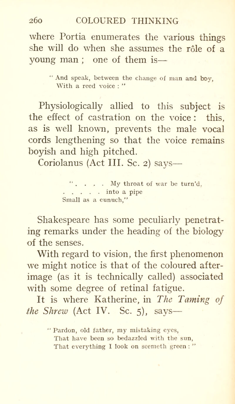 where Portia enumerates the various things she will do when she assumes the role of a young man ; one of them is— “ And speak, between the change of man and boy, With a reed voice : ” Physiologically allied to this subject is the effect of castration on the voice : this, as is well known, prevents the male vocal cords lengthening so that the voice remains boyish and high pitched. Coriolanus (Act III. Sc. 2) says— “ . . . . j\Iy throat of war be turn’d, . into a pipe Small as a eunuch,” Shakespeare has .some peculiarly penetrat¬ ing remarks under the heading of the biology of the senses. With regard to vision, the first phenomenon we might notice is that of the coloured after¬ image (as it is technically called) associated with some degree of retinal fatigue. It is where Katherine, in The Taming of the Shrew (Act IV. Sc. 5), says—  Pardon, old father, my mistaking eyes. That have been so bedazzled witli the sun. That everything I look on scemeth green : ”