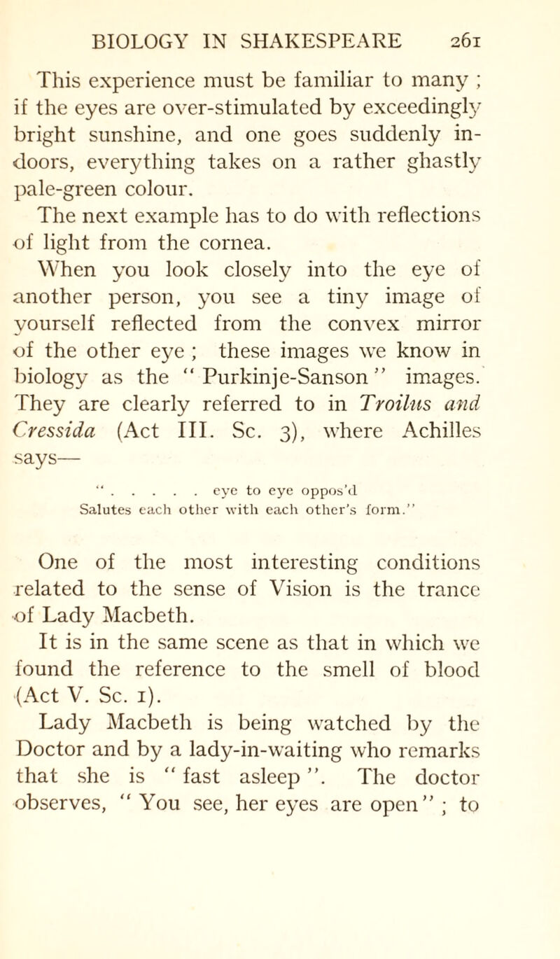 This experience must be familiar to many ; if the eyes are over-stimulated by exceeding^ bright sunshine, and one goes suddenly in¬ doors, everything takes on a rather ghastly pale-green colour. The next example has to do with reflections of light from the cornea. When you look closely into the eye of another person, you see a tiny image of yourself reflected from the convex mirror of the other eye ; these images we know in biology as the “ Purkinje-Sanson ” images. They are clearly referred to in Troilus and Cressida (Act III. Sc. 3), where Achilles says— “.eye to eye oppos’d Salutes each other with each other’s form.” One of the most interesting conditions related to the sense of Vision is the trance of Lady Macbeth, It is in the same scene as that in which we found the reference to the smell of blood (Act V. Sc. i). Lady Macbeth is being watched by the Doctor and by a lady-in-waiting who remarks that she is  fast asleep ”. The doctor observes,  You see, her eyes are open ; to