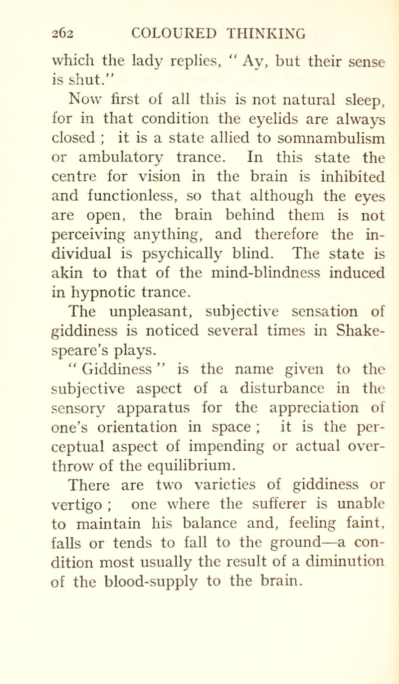 which the lady replies, “ Ay, but their sense is shut. Now first of all this is not natural sleep, for in that condition the eyelids are always closed ; it is a state allied to somnambulism or ambulatory trance. In this state the centre for vision in the brain is inhibited and functionless, so that although the eyes are open, the brain behind them is not perceiving anything, and therefore the in¬ dividual is psychically blind. The state is akin to that of the mind-blindness induced in hypnotic trance. The unpleasant, subjective sensation of giddiness is noticed several times in Shake¬ speare’s plays.  Giddiness is the name given to the subjective aspect of a disturbance in the sensory apparatus for the appreciation of one’s orientation in space ; it is the per¬ ceptual aspect of impending or actual over¬ throw of the equilibrium. There are two varieties of giddiness or vertigo ; one where the sufferer is unable to maintain his balance and, feeling faint, falls or tends to fall to the ground—a con¬ dition most usually the result of a diminution of the blood-supply to the brain.