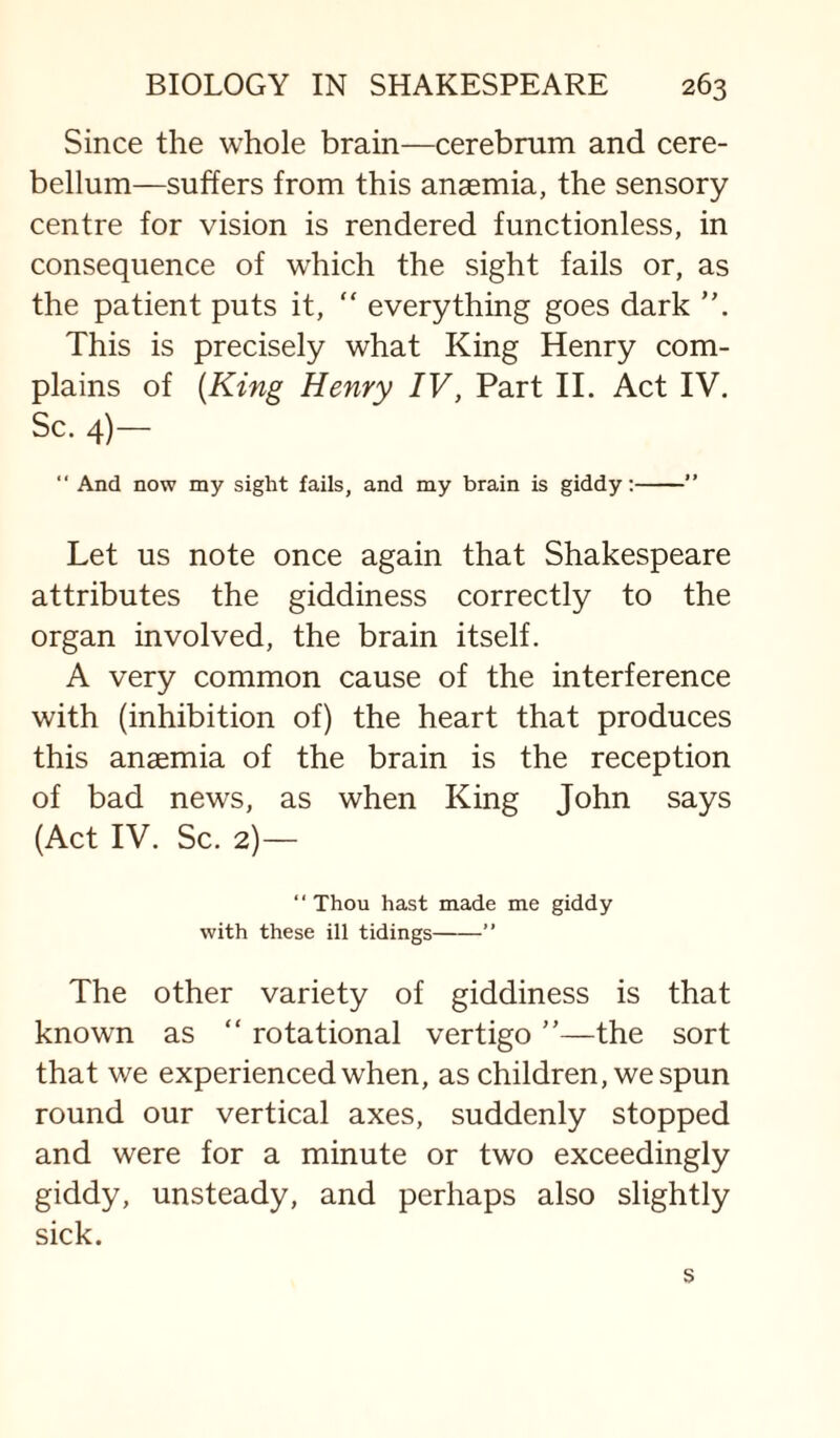 Since the whole brain—cerebrum and cere¬ bellum—suffers from this anaemia, the sensory centre for vision is rendered functionless, in consequence of which the sight fails or, as the patient puts it, “ everything goes dark This is precisely what King Henry com¬ plains of {King Henry IV, Part II. Act IV. Sc. 4)—  And now my sight fails, and my brain is giddy;-” Let US note once again that Shakespeare attributes the giddiness correctly to the organ involved, the brain itself. A very common cause of the interference with (inhibition of) the heart that produces this anaemia of the brain is the reception of bad news, as when King John says (Act IV. Sc. 2)— “Thou hast made me giddy with these ill tidings-” The other variety of giddiness is that known as “ rotational vertigo ”—the sort that we experienced when, as children, we spun round our vertical axes, suddenly stopped and were for a minute or two exceedingly giddy, unsteady, and perhaps also slightly sick.