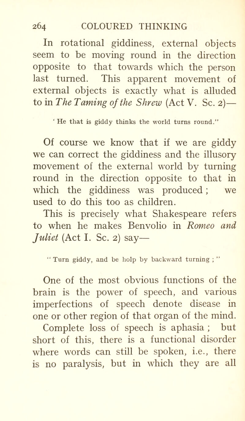 In rotational giddiness, external objects seem to be moving round in the direction opposite to that towards which the person last turned. This apparent movement of external objects is exactly what is alluded to in The Taming of the Shrew (Act V. Sc. 2)— ‘ He that is giddy thinks the world turns round.” Of course we know that if we are giddy we can correct the giddiness and the illusory movement of the external world by turning round in the direction opposite to that in which the giddiness was produced; we used to do this too as children. This is precisely what Shakespeare refers to when he makes Benvolio in Rmneo and Juliet (Act I. Sc. 2) say— ‘‘ Turn giddy, and be holp by backward turning ; ” One of the most obvious functions of the brain is the power of speech, and various imperfections of speech denote disease in one or other region of that organ of the mind. Complete loss of speech is aphasia ; but short of this, there is a functional disorder where words can still be spoken, i.e., there is no paralysis, but in which they are all