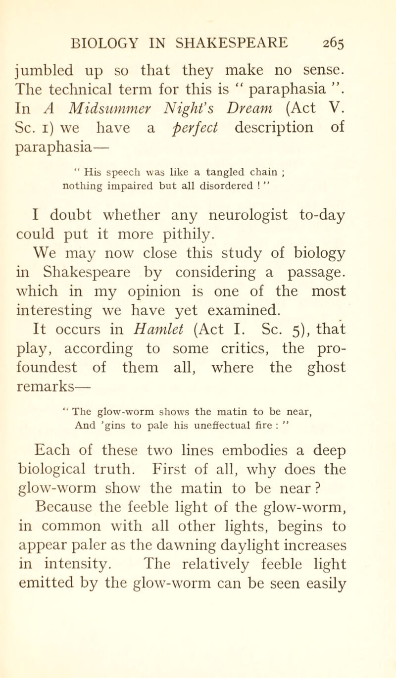 jumbled up so that they make no sense. The technical term for this is “ paraphasia In A Midsummer Night’s Dream (Act V. Sc. i) we have a perfect description of paraphasia— “ His speech was like a tangled chain ; nothing impaired but all disordered ! ” I doubt whether any neurologist to-day could put it more pithily. We may now close this study of biology in Shakespeare by considering a passage, which in my opinion is one of the most interesting we have yet examined. It occurs in Hamlet (Act I. Sc. 5), that play, according to some critics, the pro- foundest of them all, where the ghost remarks— “ The glow-w’orm shows the matin to be near, And ’gins to pale his uneffectual fire ; ” Each of these two lines embodies a deep biological truth. First of all, why does the glow-worm show the matin to be near ? Because the feeble light of the glow-worm, in common with all other lights, begins to appear paler as the dawning daylight increases in intensity. The relatively feeble light emitted by the glow-worm can be seen easily