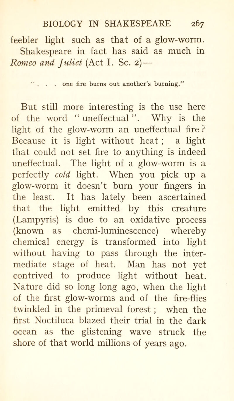 feebler light such as that of a glow-worm, Shakespeare in fact has said as much in Romeo and Juliet (Act I. Sc. 2)— . one fire burns out another’s burning.” But still more interesting is the use here of the word “ uneffectual ”, Why is the light of the glow-worm an uneffectual fire ? Because it is light without heat ; a light that could not set fire to anything is indeed uneffectual. The light of a glow-worm is a perfectly cold light. When you pick up a glow-worm it doesn’t burn your fingers in the least. It has lately been ascertained that the light emitted by this creature (Lampyris) is due to an oxidative process (known as chemi-luminescence) whereby chemical energy is transformed into light without having to pass through the inter¬ mediate stage of heat. Man has not yet contrived to produce light without heat. Nature did so long long ago, when the light of the first glow-worms and of the fire-fiies twinkled in the primeval forest; when the first Noctiluca blazed their trial in the dark ocean as the glistening wave struck the shore of that world millions of years ago.