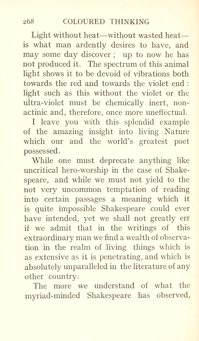 Light without heat—without wasted heat— is what man ardently desires to have, and may some day discover ; up to now he has not produced it. The spectrum of this animal light shows it to be devoid of vibrations both towards the red and towards the violet end : light such as this without the violet or the ultra-violet must be chemically inert, non- actinic and, therefore, once more uneffectual. I leave you with this splendid example of the amazing insight into living Nature which our and the world’s greatest poet possessed. While one must deprecate anything like uncritical hero-worship in the case of Shake¬ speare, and while we must not yield to the not very uncommon temptation of reading into certain passages a meaning which it is quite impossible Shakespeare could ever have intended, yet we shall not greatly err if we admit that in the writings of this extraordinary man we find a wealth of observa¬ tion in the realm of living things which is as extensive as it is penetrating, and which is absolutely unparalleled in the literature of any other country. The more we understand of what the myriad-minded Shakespeare has observed.