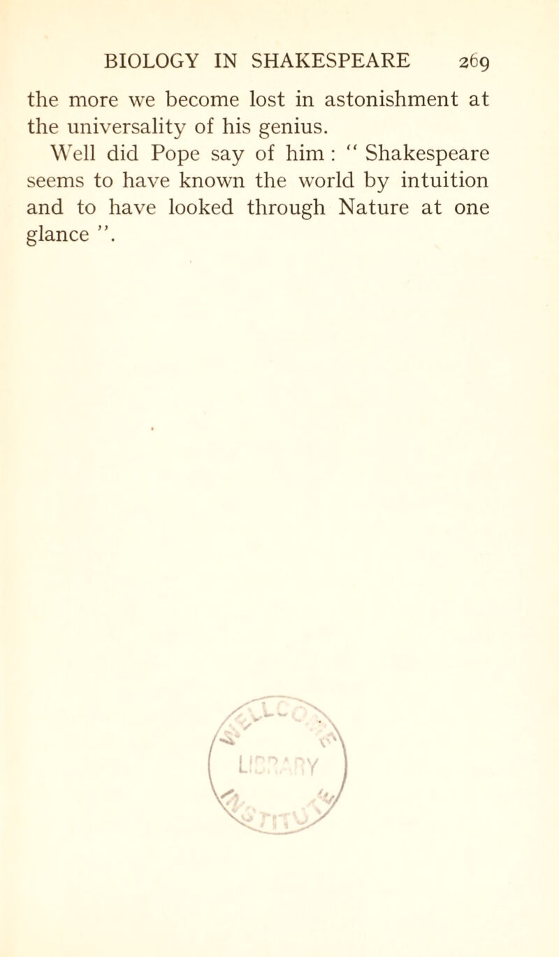 the more we become lost in astonishment at the universality of his genius. Well did Pope say of him : “ Shakespeare seems to have known the world by intuition and to have looked through Nature at one glance L