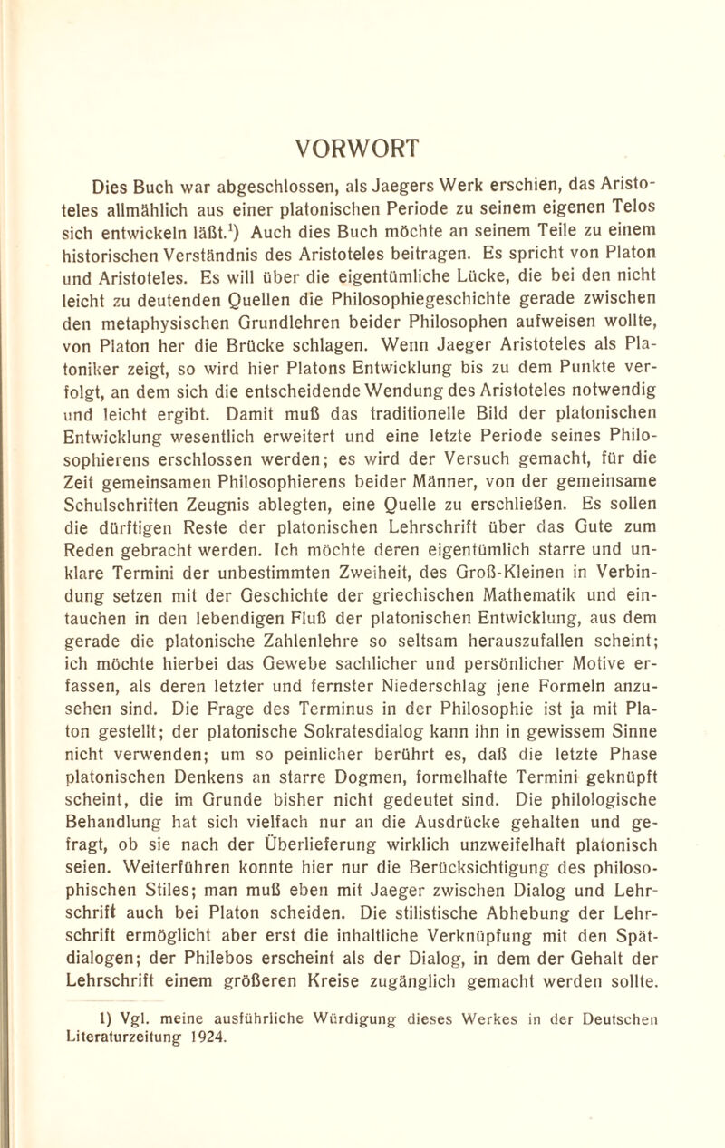 VORWORT Dies Buch war abgeschlossen, als Jaegers Werk erschien, das Aristo¬ teles allmählich aus einer platonischen Periode zu seinem eigenen Telos sich entwickeln läßt.1) Auch dies Buch möchte an seinem Teile zu einem historischen Verständnis des Aristoteles beitragen. Es spricht von Platon und Aristoteles. Es will über die eigentümliche Lücke, die bei den nicht leicht zu deutenden Quellen die Philosophiegeschichte gerade zwischen den metaphysischen Grundlehren beider Philosophen aufweisen wollte, von Platon her die Brücke schlagen. Wenn Jaeger Aristoteles als Pla- toniker zeigt, so wird hier Platons Entwicklung bis zu dem Punkte ver¬ folgt, an dem sich die entscheidende Wendung des Aristoteles notwendig und leicht ergibt. Damit muß das traditionelle Bild der platonischen Entwicklung wesentlich erweitert und eine letzte Periode seines Philo- sophierens erschlossen werden; es wird der Versuch gemacht, für die Zeit gemeinsamen Philosophierens beider Männer, von der gemeinsame Schulschriften Zeugnis ablegten, eine Quelle zu erschließen. Es sollen die dürftigen Reste der platonischen Lehrschrift über das Gute zum Reden gebracht werden. Ich möchte deren eigentümlich starre und un¬ klare Termini der unbestimmten Zweiheit, des Groß-Kleinen in Verbin¬ dung setzen mit der Geschichte der griechischen Mathematik und ein- tauchen in den lebendigen Fluß der platonischen Entwicklung, aus dem gerade die platonische Zahlenlehre so seltsam herauszufallen scheint; ich möchte hierbei das Gewebe sachlicher und persönlicher Motive er¬ fassen, als deren letzter und fernster Niederschlag jene Formeln anzu¬ sehen sind. Die Frage des Terminus in der Philosophie ist ja mit Pla¬ ton gestellt; der platonische Sokratesdialog kann ihn in gewissem Sinne nicht verwenden; um so peinlicher berührt es, daß die letzte Phase platonischen Denkens an starre Dogmen, formelhafte Termini geknüpft scheint, die im Grunde bisher nicht gedeutet sind. Die philologische Behandlung hat sich vielfach nur an die Ausdrücke gehalten und ge¬ fragt, ob sie nach der Überlieferung wirklich unzweifelhaft platonisch seien. Weiterführen konnte hier nur die Berücksichtigung des philoso¬ phischen Stiles; man muß eben mit Jaeger zwischen Dialog und Lehr¬ schrift auch bei Platon scheiden. Die stilistische Abhebung der Lehr¬ schrift ermöglicht aber erst die inhaltliche Verknüpfung mit den Spät¬ dialogen; der Philebos erscheint als der Dialog, in dem der Gehalt der Lehrschrift einem größeren Kreise zugänglich gemacht werden sollte. 1) Vgl. meine ausführliche Würdigung dieses Werkes in der Deutschen Literaturzeitung 1924.