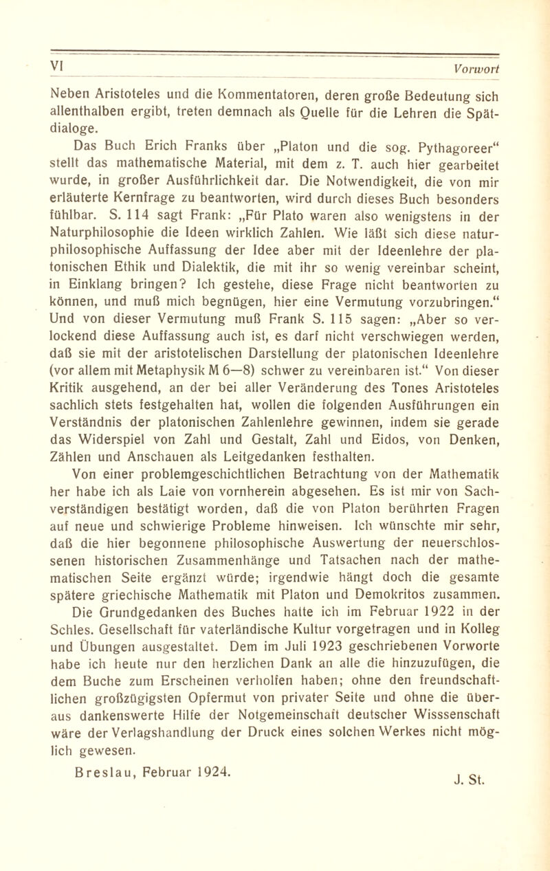 VI Neben Aristoteles und die Kommentatoren, deren große Bedeutung sich allenthalben ergibt, treten demnach als Quelle für die Lehren die Spät¬ dialoge. Das Buch Erich Franks über „Platon und die sog. Pythagoreer“ stellt das mathematische Material, mit dem z. T. auch hier gearbeitet wurde, in großer Ausführlichkeit dar. Die Notwendigkeit, die von mir erläuterte Kernfrage zu beantworten, wird durch dieses Buch besonders fühlbar. S. 114 sagt Frank: „Für Plato waren also wenigstens in der Naturphilosophie die Ideen wirklich Zahlen. Wie läßt sich diese natur¬ philosophische Auffassung der Idee aber mit der Ideenlehre der pla¬ tonischen Ethik und Dialektik, die mit ihr so wenig vereinbar scheint, in Einklang bringen? Ich gestehe, diese Frage nicht beantworten zu können, und muß mich begnügen, hier eine Vermutung vorzubringen.“ Und von dieser Vermutung muß Frank S. 115 sagen: „Aber so ver¬ lockend diese Auffassung auch ist, es darf nicht verschwiegen werden, daß sie mit der aristotelischen Darstellung der platonischen Ideenlehre (vor allem mit Metaphysik M 6—8) schwer zu vereinbaren ist.“ Von dieser Kritik ausgehend, an der bei aller Veränderung des Tones Aristoteles sachlich stets festgehalten hat, wollen die folgenden Ausführungen ein Verständnis der platonischen Zahlenlehre gewinnen, indem sie gerade das Widerspiel von Zahl und Gestalt, Zahl und Eidos, von Denken, Zählen und Anschauen als Leitgedanken festhalten. Von einer problemgeschichtlichen Betrachtung von der Mathematik her habe ich als Laie von vornherein abgesehen. Es ist mir von Sach¬ verständigen bestätigt worden, daß die von Platon berührten Fragen auf neue und schwierige Probleme hinweisen. Ich wünschte mir sehr, daß die hier begonnene philosophische Auswertung der neuerschlos¬ senen historischen Zusammenhänge und Tatsachen nach der mathe¬ matischen Seite ergänzt würde; irgendwie hängt doch die gesamte spätere griechische Mathematik mit Platon und Demokritos zusammen. Die Grundgedanken des Buches hatte ich im Februar 1922 in der Schles. Gesellschaft für vaterländische Kultur vorgetragen und in Kolleg und Übungen ausgestaltet. Dem im Juli 1923 geschriebenen Vorworte habe ich heute nur den herzlichen Dank an alle die hinzuzufügen, die dem Buche zum Erscheinen verholfen haben; ohne den freundschaft¬ lichen großzügigsten Opfermut von privater Seite und ohne die über¬ aus dankenswerte Hilfe der Notgemeinschaft deutscher Wisssenschaft wäre der Verlagshandlung der Druck eines solchen Werkes nicht mög¬ lich gewesen. Breslau, Februar 1924. J. St.