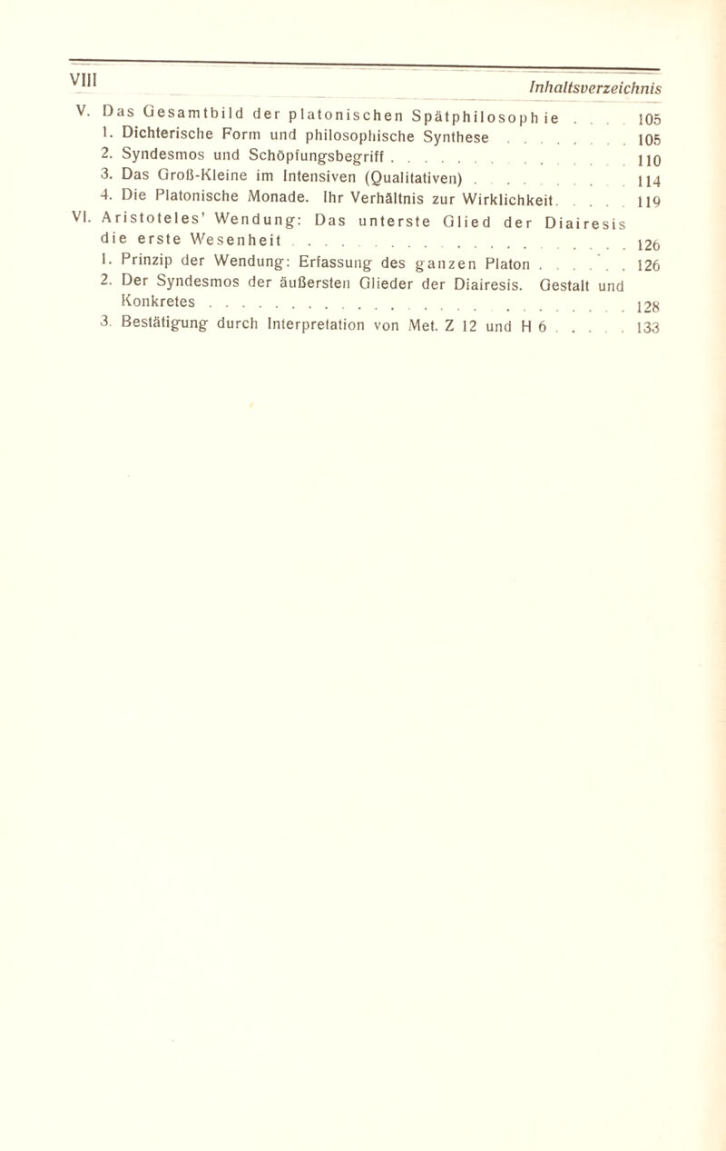 V. Das Gesamtbild der platonischen Spätphilosophie 105 1. Dichterische Form und philosophische Synthese 105 2. Syndesmos und Schöpfungsbegriff. HO 3. Das Groß-Kleine im Intensiven (Qualitativen) . 114 4. Die Platonische Monade. Ihr Verhältnis zur Wirklichkeit. 119 VI. Aristoteles’ Wendung: Das unterste Glied der Diairesis die erste Wesenheit .126 1. Prinzip der Wendung: Erfassung des ganzen Platon.126 2. Der Syndesmos der äußersten Glieder der Diairesis. Gestalt und Konkretes. 128 3. Bestätigung durch Interpretation von Met. Z 12 und H 6 . . . .133