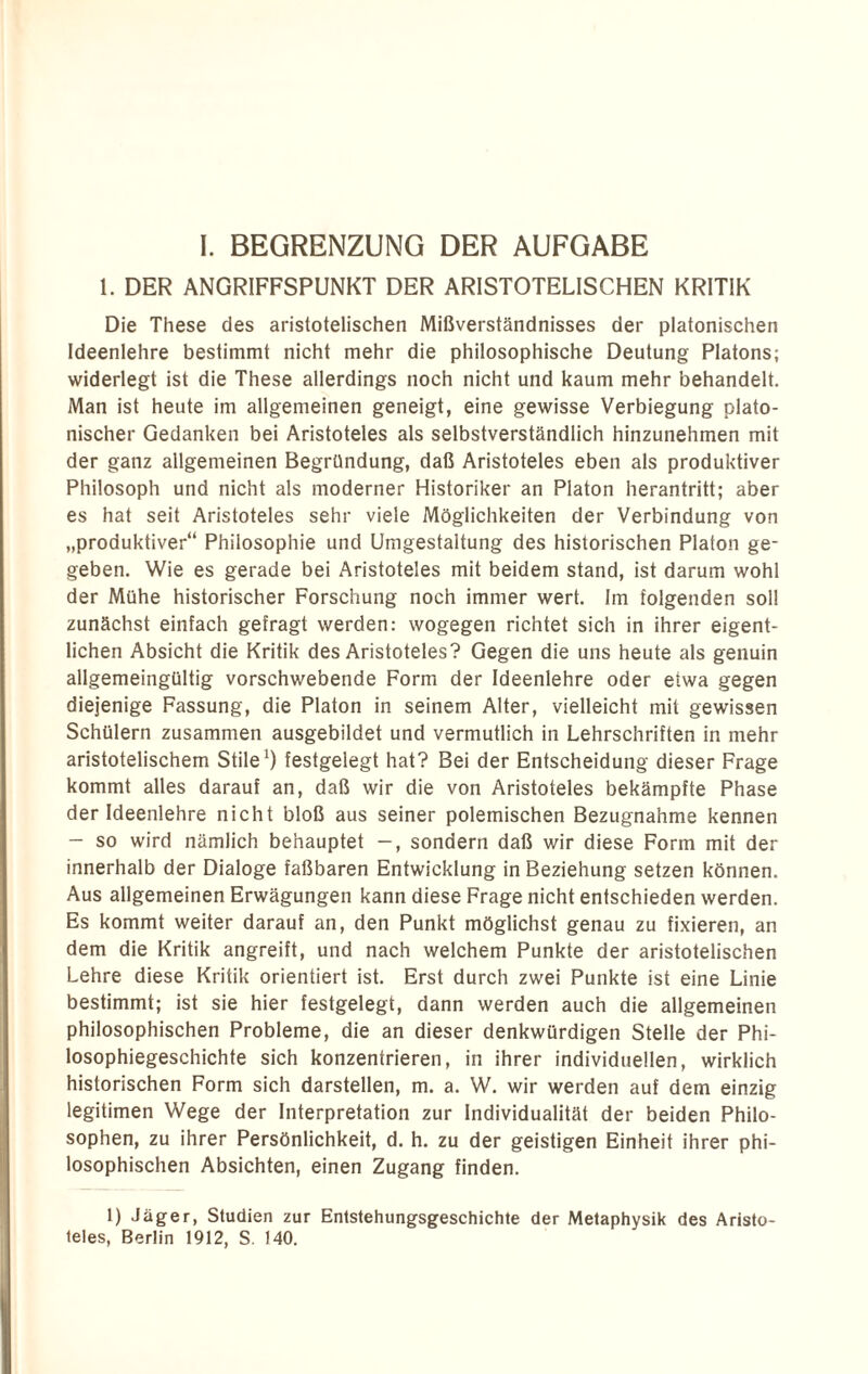 1. DER ANGRIFFSPUNKT DER ARISTOTELISCHEN KRITIK Die These des aristotelischen Mißverständnisses der platonischen Ideenlehre bestimmt nicht mehr die philosophische Deutung Platons; widerlegt ist die These allerdings noch nicht und kaum mehr behandelt. Man ist heute im allgemeinen geneigt, eine gewisse Verbiegung plato¬ nischer Gedanken bei Aristoteles als selbstverständlich hinzunehmen mit der ganz allgemeinen Begründung, daß Aristoteles eben als produktiver Philosoph und nicht als moderner Historiker an Platon herantritt; aber es hat seit Aristoteles sehr viele Möglichkeiten der Verbindung von „produktiver“ Philosophie und Umgestaltung des historischen Platon ge¬ geben. Wie es gerade bei Aristoteles mit beidem stand, ist darum wohl der Mühe historischer Forschung noch immer wert. Im folgenden soll zunächst einfach gefragt werden: wogegen richtet sich in ihrer eigent¬ lichen Absicht die Kritik des Aristoteles? Gegen die uns heute als genuin allgemeingültig vorschwebende Form der Ideenlehre oder etwa gegen diejenige Fassung, die Platon in seinem Alter, vielleicht mit gewissen Schülern zusammen ausgebildet und vermutlich in Lehrschriften in mehr aristotelischem Stile1) festgelegt hat? Bei der Entscheidung dieser Frage kommt alles darauf an, daß wir die von Aristoteles bekämpfte Phase der Ideenlehre nicht bloß aus seiner polemischen Bezugnahme kennen - so wird nämlich behauptet —, sondern daß wir diese Form mit der innerhalb der Dialoge faßbaren Entwicklung in Beziehung setzen können. Aus allgemeinen Erwägungen kann diese Frage nicht entschieden werden. Es kommt weiter darauf an, den Punkt möglichst genau zu fixieren, an dem die Kritik angreift, und nach welchem Punkte der aristotelischen Lehre diese Kritik orientiert ist. Erst durch zwei Punkte ist eine Linie bestimmt; ist sie hier festgelegt, dann werden auch die allgemeinen philosophischen Probleme, die an dieser denkwürdigen Stelle der Phi¬ losophiegeschichte sich konzentrieren, in ihrer individuellen, wirklich historischen Form sich darstellen, m. a. W. wir werden auf dem einzig legitimen Wege der Interpretation zur Individualität der beiden Philo¬ sophen, zu ihrer Persönlichkeit, d. h. zu der geistigen Einheit ihrer phi¬ losophischen Absichten, einen Zugang finden. 1) Jäger, Studien zur Entstehungsgeschichte der Metaphysik des Aristo¬ teles. Berlin 1912. S. 140.
