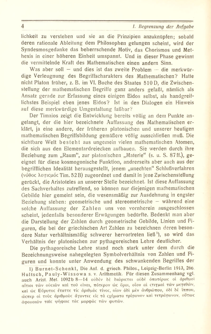 lichkeit zu verstehen und sie an die Prinzipien anzuknüpfen; sobald deren rationale Ableitung dem Philosophen gelungen scheint, wird der Syndesmosgedanke das beherrschende Motiv, das Chorismos und Met- hexis in einer höheren Einheit umspannt. Und in dieser Phase gewinnt die vermittelnde Kraft des Mathematischen einen andern Sinn. Was aber soll — und dies ist das zweite Problem — die merkwür¬ dige Verleugnung des Begriffscharakters des Mathematischen? Hatte nicht Platon früher, z. B. im VI. Buche des Staates 510 D, die Zwischen¬ stellung der mathematischen Begriffe ganz anders gefaßt, nämlich als Ansatz gerade zur Erfassung eines einigen Eidos selbst, als handgreif¬ lichstes Beispiel eben jenes Eidos? Ist in den Dialogen ein Hinweis auf diese merkwürdige Umgestaltung faßbar? Der Timaios zeigt die Entwicklung bereits völlig an dem Punkte an¬ gelangt, der die hier bezeichnete Auffassung des Mathematischen er¬ klärt, ja eine andere, der früheren platonischen und unserer heutigen mathematischen Begriffsbildung gemäßere völlig ausschließen muß. Die sichtbare Welt besteht aus ungemein vielen mathematischen Atomen, die sich aus den Elementardreiecken aufbauen. Sie werden durch ihre Beziehung zum „Raum“, zur platonischen „Materie“ (s. u. S. 87 ff.), ge¬ eignet für diese kosmogonische Funktion, andrerseits aber auch aus der begrifflichen Idealität herausgestellt, jenem „unechten“ Schlußverfahren (vöGoc Aoticjliöc Tim. 52 B) zugeordnet und damit in jene Zwischenstellung gerückt, die Aristoteles an unserer Stelle bezeichnet. Ist diese Auffassung des Sachverhaltes zutreffend, so können nur diejenigen mathematischen Gebilde hier gemeint sein, die wesensmäßig zur Ausdehnung in engster Beziehung stehen: geometrische und stereometrische — während eine solche Auffassung der Zahlen uns von vornherein ausgeschlossen scheint, jedenfalls besonderer Erwägungen bedürfte. Bedenkt man aber die Darstellung der Zahlen durch geometrische Gebilde, Linien und Fi¬ guren, die bei der griechischen Art Zahlen zu bezeichnen deren beson¬ dere Natur verhältnismäßig schwerer hervortreten ließ1), so wird das Verhältnis der platonischen zur pythagoreischen Lehre deutlicher. Die pythagoreische Lehre stand noch stark unter dem durch die Bezeichnungsweise nahegelegten Symbolverhältnis von Zahlen und Fi¬ guren und konnte unter Anwendung des schwankenden Begriffes der 1) Burnet-Schenkl, Die Anf. d. griech. Philos., Leipzig-Berlin 1913, 266 Hultsch, Pauly-Wissowa s. v. Arithmetik. Für diesen Zusammenhang vgl. auch Arist. Met. 1092 b 8—14 oü64v 64 6tu)picxat oü64 oirorepuuc ol dptGpot aiTioi xtitv otktwv Kal toü elvai, rröxepov tue öpoi, ofov at cxtYpai xtltv pexeGwv, Kat tue Eüpuxoc 4xaxxe xic dptGpöc xivoc, oiov öbi p4v dvGpdnrou, 661 64 iiutou, tüarep oi xouc dpiGpoüc äyovxec ejc extpuaxa xpi-futvov Kat xexpäYuivov, oöxtuc dtpouotiltv xalc xac popqpäc xutv qpuxittv.