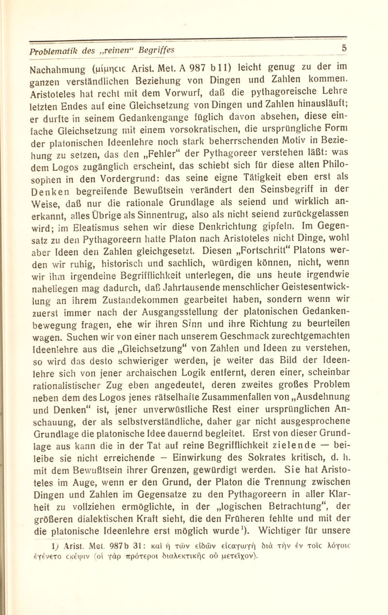 Nachahmung (liipnctc Arist. Met. A 987 b 11) leicht genug zu der im ganzen verständlichen Beziehung von Dingen und Zahlen kommen. Aristoteles hat recht mit dem Vorwurf, daß die pythagoreische Lehre letzten Endes auf eine Gleichsetzung von Dingen und Zahlen hinausläuft; er durfte in seinem Gedankengange füglich davon absehen, diese ein¬ fache Gleichsetzung mit einem vorsokratischen, die ursprüngliche Form der platonischen Ideenlehre noch stark beherrschenden Motiv in Bezie¬ hung zu setzen, das den „Fehler“ der Pythagoreer verstehen läßt: was dem Logos zugänglich erscheint, das schiebt sich für diese alten Philo¬ sophen in den Vordergrund: das seine eigne Tätigkeit eben erst als Denken begreifende Bewußtsein verändert den Seinsbegriff in der Weise, daß nur die rationale Grundlage als seiend und wirklich an¬ erkannt, alles Übrige als Sinnentrug, also als nicht seiend zurückgelassen wird; im Eleatismus sehen wir diese Denkrichtung gipfeln. Im Gegen¬ satz zu den Pythagoreern hatte Platon nach Aristoteles nicht Dinge, wohl aber Ideen den Zahlen gleichgesetzt. Diesen „Fortschritt“ Platons wer¬ den wir ruhig, historisch und sachlich, würdigen können, nicht, wenn wir ihm irgendeine Begrifflichkeit unterlegen, die uns heute irgendwie naheliegen mag dadurch, daß Jahrtausende menschlicher Geistesentwick¬ lung an ihrem Zustandekommen gearbeitet haben, sondern wenn wir zuerst immer nach der Ausgangsstellung der platonischen Gedanken¬ bewegung fragen, ehe wir ihren Sinn und ihre Richtung zu beurteilen wagen. Suchen wir von einer nach unserem Geschmack zurechtgemachten Ideenlehre aus die „Gleichsetzung“ von Zahlen und Ideen zu verstehen, so wird das desto schwieriger werden, je weiter das Bild der Ideen¬ lehre sich von jener archaischen Logik entfernt, deren einer, scheinbar rationalistischer Zug eben angedeutet, deren zweites großes Problem neben dem des Logos jenes rätselhafte Zusammenfallen von „Ausdehnung und Denken“ ist, jener unverwüstliche Rest einer ursprünglichen An¬ schauung, der als selbstverständliche, daher gar nicht ausgesprochene Grundlage die platonische Idee dauernd begleitet. Erst von dieser Grund¬ lage aus kann die in der Tat auf reine Begrifflichkeit zielende — bei¬ leibe sie nicht erreichende - Einwirkung des Sokrates kritisch, d. h. mit dem Bewußtsein ihrer Grenzen, gewürdigt werden. Sie hat Aristo¬ teles im Auge, wenn er den Grund, der Platon die Trennung zwischen Dingen und Zahlen im Gegensätze zu den Pythagoreern in aller Klar¬ heit zu vollziehen ermöglichte, in der „logischen Betrachtung“, der größeren dialektischen Kraft sieht, die den Früheren fehlte und mit der die platonische Ideenlehre erst möglich wurde1)- Wichtiger für unsere l) Arist. Met. 987 b 31: Kai h xwv etbtbv dcaYurp') bm ti'iv £v toic \6yoic 4y^v€to cxennv (ot y<*P trpÖTepoi btaXeK-riKfic oü peTeixov).