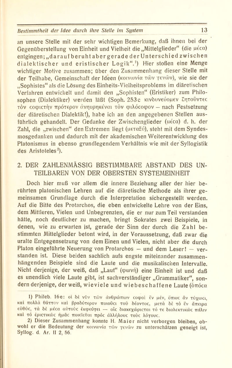 an unsere Stelle mit der sehr wichtigen Bemerkung, daß ihnen bei der Gegenüberstellung von Einheit und Vielheit die „Mittelglieder“ (die peca) entgingen; „darauf beruht abergerade der Unterschied zwischen dialektischer und eristischer Logik“.1) Hier stoßen eine Menge wichtiger Motive zusammen; über den Zusammenhang dieser Stelle mit der Teilhabe, Gemeinschaft der Ideen (xoivuma tujv Yevwv), wie sie der „Sophistes“ als die Lösung des Einheits-Vielheitsproblems im diäretischen Verfahren entwickelt und damit den „Sophisten“ (Eristiker) zum Philo¬ sophen (Dialektiker) werden läßt (Soph. 253 c tavbuveüopev ErjToövTec töv cocpicTpv npÖTepov ävr|upr|K€vai röv cpiXöcoqpov — nach Festsetzung der diäretischen Dialektik!), habe ich an den angegebenen Stellen aus¬ führlich gehandelt. Der Gedanke der Zwischenglieder (ueca) d. h. der Zahl, die „zwischen“ den Extremen liegt (pexaEu), steht mit dem Syndes- mosgedanken und dadurch mit der akademischen Weiterentwicklung des Platonismus in ebenso grundlegendem Verhältnis wie mit der Syllogistik des Aristoteles2). 2. DER ZAHLENMÄSSIG BESTIMMBARE ABSTAND DES UN¬ TEILBAREN VON DER OBERSTEN SYSTEMEINHEIT Doch hier muß vor allem die innere Beziehung aller der hier be¬ rührten platonischen Lehren auf die diäretische Methode als ihrer ge¬ meinsamen Grundlage durch die Interpretation sichergestellt werden. Auf die Bitte des Protarc'nos, die eben entwickelte Lehre von der Eins, dem Mittleren, Vielen und Unbegrenzten, die er nur zum Teil verstanden hätte, noch deutlicher zu machen, bringt Sokrates zwei Beispiele, in denen, wie zu erwarten ist, gerade der Sinn der durch die Zahl be¬ stimmten Mittelglieder betont wird, in der Voraussetzung, daß zwar die uralte Entgegensetzung von dem Einen und Vielen, nicht aber die durch Platon eingeführte Neuerung von Protarchos — und dem Leser! — ver¬ standen ist. Diese beiden sachlich aufs engste miteinander zusammen¬ hängenden Beispiele sind die Laute und die musikalischen Intervalle. Nicht derjenige, der weiß, daß „Laut“ (cpuuvri) eine Einheit ist und daß es unendlich viele Laute gibt, ist sachverständiger „Grammatiker“, son¬ dern derjenige, der weiß, wieviele und wiebeschaffene Laute (öttöcoc 1) Phileb. 16 e: ot bi vöv tüiv dvGpdmujv coqpoi ev p£v, öirwc äv töxwci, Kat TroXXä ©Qttov Kai ßpabÖTepov iroioöa roö beovToc, peTa b£ tö £v örretpa €Ü0uc, Ta be p^ca auxoüc 4k<P€ÖY€i — olc biaKExtöpicTat to te btaXEKTiKtlic trdXiv Kal tö epiCTiKÜJC ppäc uot€ic0ai irpöc öXXpXouc toüc Xöyouc. 2) Dieser Zusammenhang konnte H. Maier nicht verborgen bleiben, ob¬ wohl er die Bedeutung der Koivuma tiuv yevöjv zu unterschätzen geneigt ist, Syllog. d. Ar. II 2, 56.