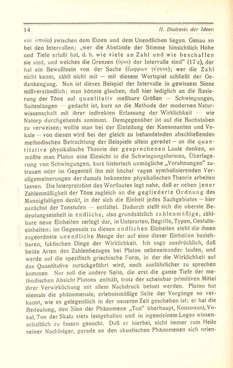 ku'i oTioia) zwischen dem Einen und dem Unendlichen liegen. Genau so bei den Intervallen; „wer die Abstände der Stimme hinsichtlich Höhe und Tiefe erfaßt hat, d. h. wie viele an Zahl und wie beschaffen sie sind, und welches die Grenzen (öpoi) der Intervalle sind“ (17 c), der hat ein Bewußtsein von der Sache (epcppinv Tt'fove); wer die Zahl nicht kennt, zählt nicht mit — mit diesem Wortspiel schließt der Ge¬ dankengang. Nun ist dieses Beispiel der Intervalle in gewissem Sinne mißverständlich; man könnte glauben, daß hier lediglich an die Basie- rung der Töne auf quantitativ meßbare Größen - Schwingungen, Saitenlängen — gedacht ist, kurz an die Methode der modernen Natur¬ wissenschaft mit ihrer indirekten Erfassung der Wirklichkeit — wie Natorp durchgehends annimmt. Demgegenüber ist auf die Buchstaben zu verweisen; wollte man bei der Einteilung der Konsonanten und Vo¬ kale — von diesen wird bei der gleich zu behandelnden abschließenden methodischen Betrachtung der Beispiele allein geredet - an die quan¬ titative physikalische Theorie der gesprochenen Laute denken, so müßte man Platon eine Einsicht in die Schwingungsformen, Überlage¬ rung von Schwingungen, kurz historisch unmögliche „Vorahnungen“ Zu¬ trauen oder im Gegenteil ihn mit höchst vagen symbolisierenden Ver¬ allgemeinerungen der damals bekannten physikalischen Theorie arbeiten lassen. Die Interpretation des Wortlautes legt nahe, daß er neben jener Zahlenmäßigkeit der Töne zugleich an die gegliederte Ordnung des Mannigfaltigen denkt, in der sich die Einheit jedes Sachgebietes — hier zunächst der Tonstufen — entfaltet. Dadurch stellt sich die oberste Be¬ deutungseinheit in endliche, also grundsätzlich zahlenmäßige, zähl¬ bare neue Einheiten zerlegt dar, in Unterarten, Begriffe, Typen, Gestalts¬ einheiten; im Gegensatz zu diesen endlichen Einheiten steht die ihnen zugeordnete unendliche Menge der auf eine dieser Einheiten bezieh¬ baren, faktischen Dinge der Wirklichkeit. Ich sage ausdrücklich, daß beide Arten des Zahlenbezuges bei Platon nebeneinander laufen, und werde auf die spezifisch griechische Form, in der die Wirklichkeit auf das Quantitative zurückgeführt wird, noch ausführlicher zu sprechen kommen Nur soll die andere Seite, die erst die ganze Tiefe der me¬ thodischen Absicht Platons enthält, trotz der scheinbar primitiven Mittel ihrer Verwirklichung mit allem Nachdruck betont werden. Platon hat niemals die phänomenale, erlebnismäßige Seite der Vorgänge so ver¬ kannt, wie es gelegentlich in der neueren Zeit geschehen ist; er hat die Bedeutung, den Sinn der Phänomene „Ton“ überhaupt, Konsonant, Vo¬ kal, Ton der Skala stets festgehalten und in irgendeinem Logos wissen¬ schaftlich zu fassen gesucht. Daß er hierbei, nicht immer zum Heile seiner Nachfolger, gerade an den akustischen Phänomenen sich orien-