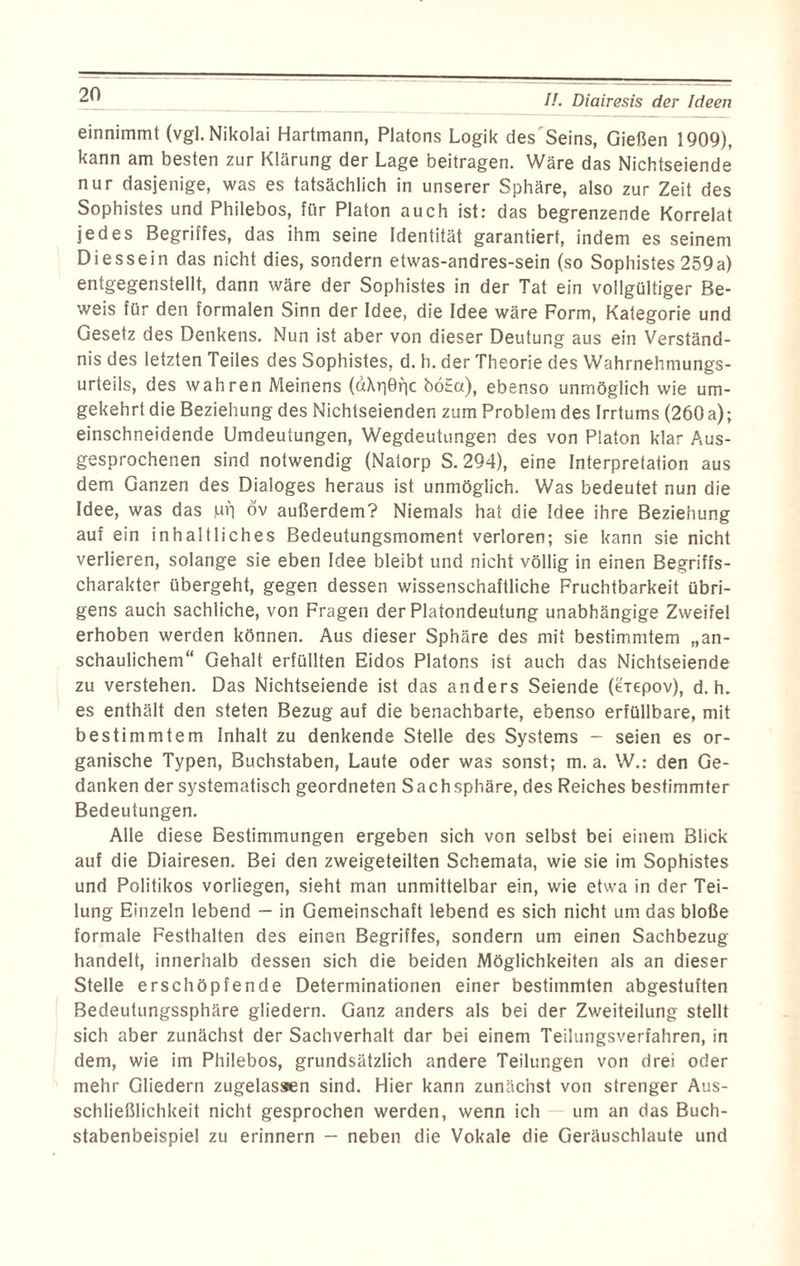 einnimmt (vgl. Nikolai Hartmann, Platons Logik des Seins, Gießen 1909), kann am besten zur Klärung der Lage beitragen. Wäre das Nichtseiende nur dasjenige, was es tatsächlich in unserer Sphäre, also zur Zeit des Sophistes und Philebos, für Platon auch ist: das begrenzende Korrelat jedes Begriffes, das ihm seine Identität garantiert, indem es seinem Diessein das nicht dies, sondern etwas-andres-sein (so Sophistes 259a) entgegenstellt, dann wäre der Sophistes in der Tat ein vollgültiger Be¬ weis für den formalen Sinn der Idee, die Idee wäre Form, Kategorie und Gesetz des Denkens. Nun ist aber von dieser Deutung aus ein Verständ¬ nis des letzten Teiles des Sophistes, d. h. der Theorie des Wahrnehmungs¬ urteils, des wahren Meinens (dXriefic böta), ebenso unmöglich wie um¬ gekehrt die Beziehung des Nichtseienden zum Problem des Irrtums (260 a); einschneidende Umdeutungen, Wegdeutungen des von Platon klar Aus¬ gesprochenen sind notwendig (Natorp S. 294), eine Interpretation aus dem Ganzen des Dialoges heraus ist unmöglich. Was bedeutet nun die Idee, was das Mb öv außerdem? Niemals hat die Idee ihre Beziehung auf ein inhaltliches Bedeutungsmoment verloren; sie kann sie nicht verlieren, solange sie eben Idee bleibt und nicht völlig in einen Begriffs¬ charakter übergeht, gegen dessen wissenschaftliche Fruchtbarkeit übri¬ gens auch sachliche, von Fragen der Platondeutung unabhängige Zweifel erhoben werden können. Aus dieser Sphäre des mit bestimmtem „an¬ schaulichem“ Gehalt erfüllten Eidos Platons ist auch das Nichtseiende zu verstehen. Das Nichtseiende ist das anders Seiende (eiepov), d. h. es enthält den steten Bezug auf die benachbarte, ebenso erfüllbare, mit bestimmtem Inhalt zu denkende Stelle des Systems - seien es or¬ ganische Typen, Buchstaben, Laute oder was sonst; m. a. W.: den Ge¬ danken der systematisch geordneten Sachsphäre, des Reiches bestimmter Bedeutungen. Alle diese Bestimmungen ergeben sich von selbst bei einem Blick auf die Diairesen. Bei den zweigeteilten Schemata, wie sie im Sophistes und Politikos vorliegen, sieht man unmittelbar ein, wie etwa in der Tei¬ lung Einzeln lebend — in Gemeinschaft lebend es sich nicht um das bloße formale Festhalten des einen Begriffes, sondern um einen Sachbezug handelt, innerhalb dessen sich die beiden Möglichkeiten als an dieser Stelle erschöpfende Determinationen einer bestimmten abgestuften Bedeutungssphäre gliedern. Ganz anders als bei der Zweiteilung stellt sich aber zunächst der Sachverhalt dar bei einem Teilungsverfahren, in dem, wie im Philebos, grundsätzlich andere Teilungen von drei oder mehr Gliedern zugelassen sind. Hier kann zunächst von strenger Aus¬ schließlichkeit nicht gesprochen werden, wenn ich um an das Buch¬ stabenbeispiel zu erinnern — neben die Vokale die Geräuschlaute und