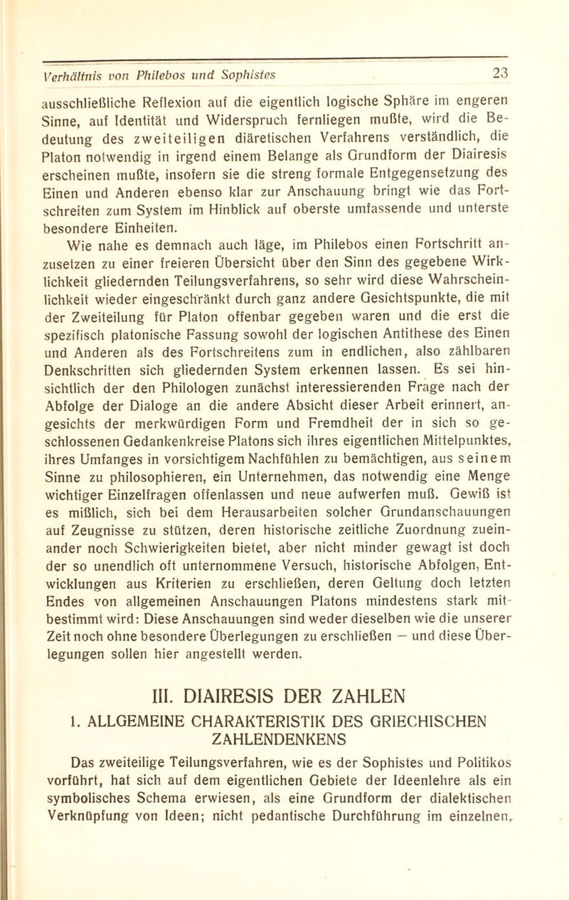 Verhältnis von Philebos und Sopliistes ausschließliche Reflexion auf die eigentlich logische Sphäre im engeren Sinne, auf Identität und Widerspruch fernliegen mußte, wird die Be¬ deutung des zweiteiligen diäretischen Verfahrens verständlich, die Platon notwendig in irgend einem Belange als Grundform der Diairesis erscheinen mußte, insofern sie die streng formale Entgegensetzung des Einen und Anderen ebenso klar zur Anschauung bringt wie das Fort¬ schreiten zum System im Hinblick auf oberste umfassende und unterste besondere Einheiten. Wie nahe es demnach auch läge, im Philebos einen Fortschritt an¬ zusetzen zu einer freieren Übersicht über den Sinn des gegebene Wirk¬ lichkeit gliedernden Teilungsverfahrens, so sehr wird diese Wahrschein¬ lichkeit wieder eingeschränkt durch ganz andere Gesichtspunkte, die mit der Zweiteilung für Platon offenbar gegeben waren und die erst die spezifisch platonische Fassung sowohl der logischen Antithese des Einen und Anderen als des Fortschreitens zum in endlichen, also zählbaren Denkschritten sich gliedernden System erkennen lassen. Es sei hin¬ sichtlich der den Philologen zunächst interessierenden Frage nach der Abfolge der Dialoge an die andere Absicht dieser Arbeit erinnert, an¬ gesichts der merkwürdigen Form und Fremdheit der in sich so ge¬ schlossenen Gedankenkreise Platons sich ihres eigentlichen Mittelpunktes, ihres Umfanges in vorsichtigem Nachfühlen zu bemächtigen, aus seinem Sinne zu philosophieren, ein Unternehmen, das notwendig eine Menge wichtiger Einzelfragen offenlassen und neue aufwerfen muß. Gewiß ist es mißlich, sich bei dem Herausarbeiten solcher Grundanschauungen auf Zeugnisse zu stützen, deren historische zeitliche Zuordnung zuein¬ ander noch Schwierigkeiten bietet, aber nicht minder gewagt ist doch der so unendlich oft unternommene Versuch, historische Abfolgen, Ent¬ wicklungen aus Kriterien zu erschließen, deren Geltung doch letzten Endes von allgemeinen Anschauungen Platons mindestens stark mit¬ bestimmt wird: Diese Anschauungen sind weder dieselben wie die unserer Zeit noch ohne besondere Überlegungen zu erschließen — und diese Über¬ legungen sollen hier angestellt werden. III. DIAIRESIS DER ZAHLEN 1. ALLGEMEINE CHARAKTERISTIK DES GRIECHISCHEN ZAHLENDENKENS Das zweiteilige Teilungsverfahren, wie es der Sophistes und Politikos vorführt, hat sich auf dem eigentlichen Gebiete der Ideenlehre als ein symbolisches Schema erwiesen, als eine Grundform der dialektischen Verknüpfung von Ideen; nicht pedantische Durchführung im einzelnen.