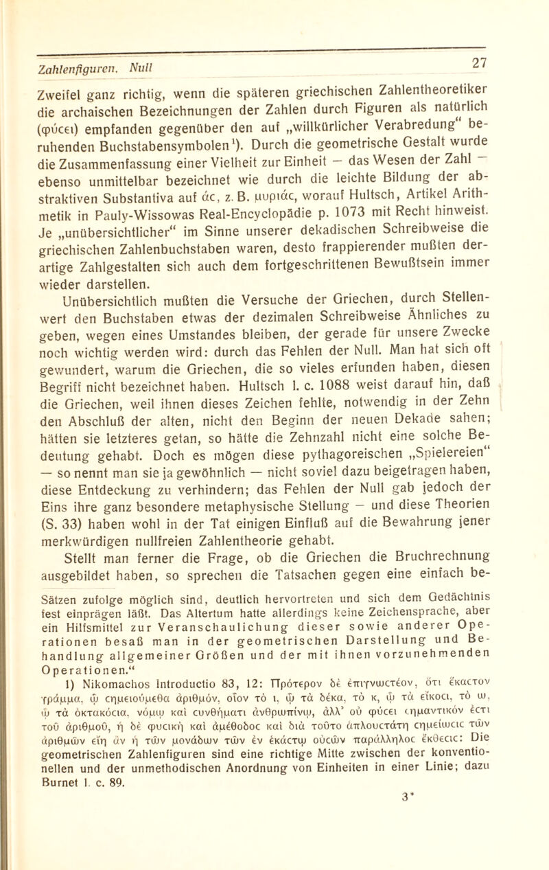 Zahlenflguren. Null Zweifel ganz richtig, wenn die späteren griechischen Zahlentheoretiker die archaischen Bezeichnungen der Zahlen durch Figuren als natürlich (cpucei) empfanden gegenüber den auf „willkürlicher Verabredung be¬ ruhenden Buchstabensymbolen1). Durch die geometrische Gestalt wurde die Zusammenfassung einer Vielheit zur Einheit — das Wesen der Zahl ebenso unmittelbar bezeichnet wie durch die leichte Bildung der ab¬ strakten Substantiva auf de, z. B. puptac, worauf Hultsch, Artikel Arith¬ metik in Paulv-Wissowas Real-Encyclopädie p. 1073 mit Recht hinweist. Je „unübersichtlicher“ im Sinne unserer dekadischen Schreibweise die griechischen Zahlenbuchstaben waren, desto frappierender mußten der¬ artige Zahlgestalten sich auch dem fortgeschrittenen Bewußtsein immer wieder darstellen. Unübersichtlich mußten die Versuche der Griechen, durch Stellen¬ wert den Buchstaben etwas der dezimalen Schreibweise Ähnliches zu geben, wegen eines Umstandes bleiben, der gerade für unsere Zwecke noch wichtig werden wird: durch das Fehlen der Null. Man hat sich oft gewundert, warum die Griechen, die so vieles erfunden haben, diesen Begriff nicht bezeichnet haben. Hultsch 1. c. 1088 weist darauf hin, daß die Griechen, weil ihnen dieses Zeichen fehlte, notwendig in der Zehn den Abschluß der alten, nicht den Beginn der neuen Dekade sahen; hätten sie letzteres getan, so hätte die Zehnzahl nicht eine solche Be¬ deutung gehabt. Doch es mögen diese pythagoreischen „Spielereien — so nennt man sie ja gewöhnlich — nicht soviel dazu beigetragen haben, diese Entdeckung zu verhindern; das Fehlen der Null gab jedoch der Eins ihre ganz besondere metaphysische Stellung — und diese Theorien (S. 33) haben wohl in der Tat einigen Einfluß auf die Bewahrung jener merkwürdigen nullfreien Zahlentheorie gehabt. Stellt man ferner die Frage, ob die Griechen die Bruchrechnung ausgebildet haben, so sprechen die Tatsachen gegen eine einfach be- Sätzen zufolge möglich sind, deutlich hervortreten und sich dem Gedächtnis fest einprägen läßt. Das Altertum hatte allerdings keine Zeichensprache, aber ein Hilfsmittel zur Veranschaulichung dieser sowie anderer Ope¬ rationen besaß man in der geometrischen Darstellung und Be¬ handlung allgemeiner Größen und der mit ihnen vorzunehmenden Operationen.“ 1) Nikomachos Introductio 83, 12: TTpöxepov bi CitiyvwctCov , öti eicacxov 'fpdppa, ib cr|petou,ue0a dpiGpov, oiov tö i, Cu tü bena, xö k, ib T<* eiK0Cl; T° 10i ib xd ÖKxaKÖcia, vopiu Kai cuvörpaaxi dvGpimriviu, dXX’ ob cpucei cripavxtKÖv £cxi toö dpiOpoö, ü bi cpuciKi] Kai dpeGoboc Kai bib toöto cnrXoucxdxri crpieiiucic Tv>v dpiBjaüüv ei'r) uv vj xibv povdbwv Tibv dv ^Kacxw oucibv TrapdXXr|Xoc £k06cic: Die geometrischen Zahlenfiguren sind eine richtige Mitte zwischen der konventio¬ nellen und der unmethodischen Anordnung von Einheiten in einer Linie; dazu Burnet 1. c. 89. 3*