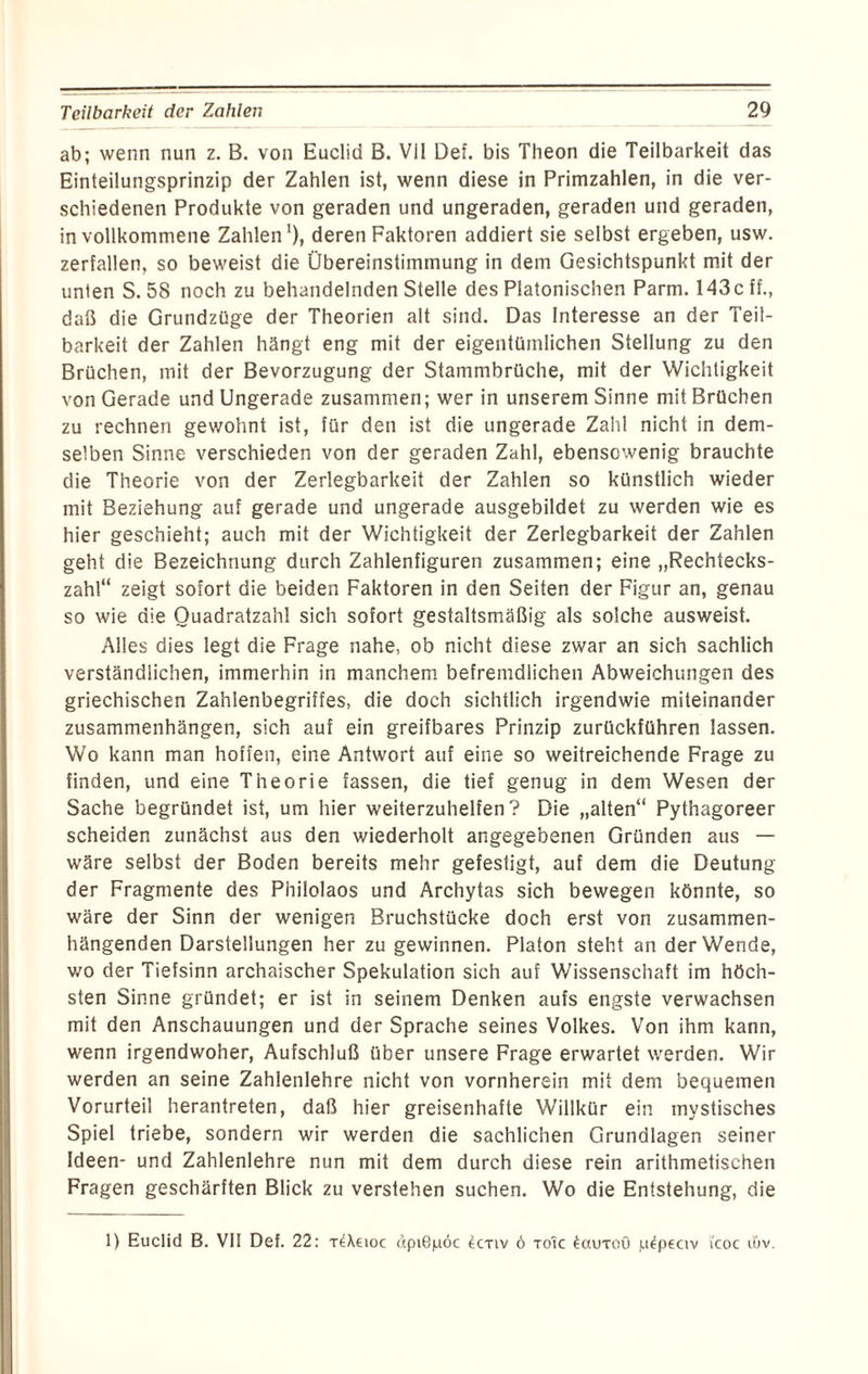 ab; wenn nun z. B. von Euclid B. Vil Def. bis Theon die Teilbarkeit das Einteilungsprinzip der Zahlen ist, wenn diese in Primzahlen, in die ver¬ schiedenen Produkte von geraden und ungeraden, geraden und geraden, in vollkommene Zahlen1), deren Faktoren addiert sie selbst ergeben, usw. zerfallen, so beweist die Übereinstimmung in dem Gesichtspunkt mit der unten S. 58 noch zu behandelnden Stelle des Platonischen Parm. 143c ff., daß die Grundzüge der Theorien alt sind. Das Interesse an der Teil¬ barkeit der Zahlen hängt eng mit der eigentümlichen Stellung zu den Brüchen, mit der Bevorzugung der Stammbrüche, mit der Wichtigkeit von Gerade und Ungerade zusammen; wer in unserem Sinne mit Brüchen zu rechnen gewohnt ist, für den ist die ungerade Zahl nicht in dem¬ selben Sinne verschieden von der geraden Zahl, ebensowenig brauchte die Theorie von der Zerlegbarkeit der Zahlen so künstlich wieder mit Beziehung auf gerade und ungerade ausgebildet zu werden wie es hier geschieht; auch mit der Wichtigkeit der Zerlegbarkeit der Zahlen geht die Bezeichnung durch Zahlenfiguren zusammen; eine „Rechtecks¬ zahl“ zeigt sofort die beiden Faktoren in den Seiten der Figur an, genau so wie die Ouadratzahl sich sofort gestaltsmäßig als solche ausweist. Alles dies legt die Frage nahe, ob nicht diese zwar an sich sachlich verständlichen, immerhin in manchem befremdlichen Abweichungen des griechischen Zahlenbegriffes, die doch sichtlich irgendwie miteinander Zusammenhängen, sich auf ein greifbares Prinzip zurückführen lassen. Wo kann man hoffen, eine Antwort auf eine so weitreichende Frage zu finden, und eine Theorie fassen, die tief genug in dem Wesen der Sache begründet ist, um hier weiterzuhelfen? Die „alten“ Pythagoreer scheiden zunächst aus den wiederholt angegebenen Gründen aus — wäre selbst der Boden bereits mehr gefestigt, auf dem die Deutung der Fragmente des Philolaos und Archytas sich bewegen könnte, so wäre der Sinn der wenigen Bruchstücke doch erst von zusammen¬ hängenden Darstellungen her zu gewinnen. Platon steht an der Wende, wo der Tiefsinn archaischer Spekulation sich auf Wissenschaft im höch¬ sten Sinne gründet; er ist in seinem Denken aufs engste verwachsen mit den Anschauungen und der Sprache seines Volkes. Von ihm kann, wenn irgendwoher, Aufschluß über unsere Frage erwartet werden. Wir werden an seine Zahlenlehre nicht von vornherein mit dem bequemen Vorurteil herantreten, daß hier greisenhafte Willkür ein mystisches Spiel triebe, sondern wir werden die sachlichen Grundlagen seiner Ideen- und Zahlenlehre nun mit dem durch diese rein arithmetischen Fragen geschärften Blick zu verstehen suchen. Wo die Entstehung, die 1) Euclid B. VII Def. 22: t^Xcioc dpiöpöc 4ctiv ö toTc ^cujtoü p^peciv i'coc utv.