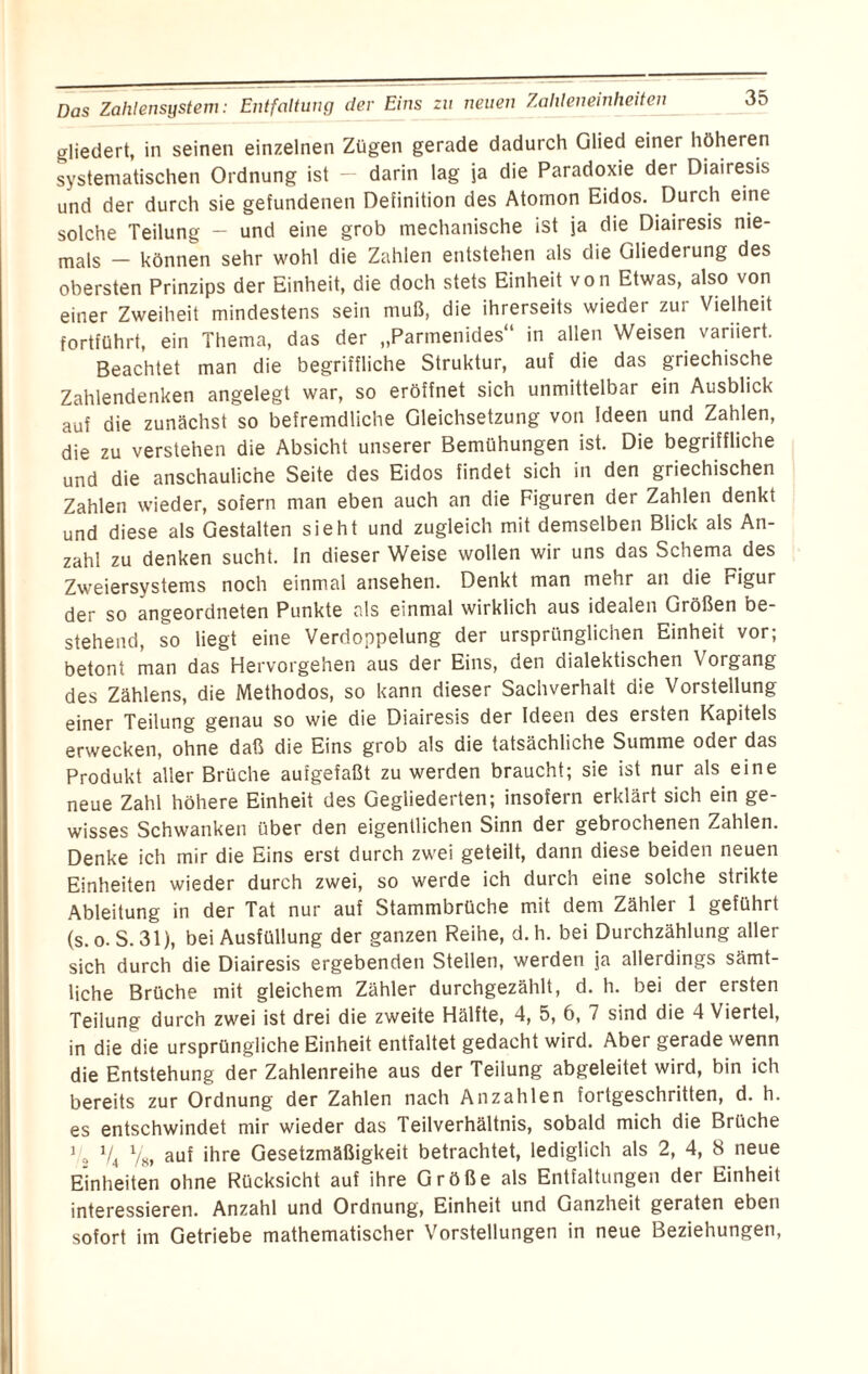 Das Zahlensystem: Entfaltung der Eins zu neuen Zahleneinheiten gliedert, in seinen einzelnen Zügen gerade dadurch Glied einer höheren systematischen Ordnung ist — darin lag ja die Paradoxie der Diairesis und der durch sie gefundenen Definition des Atomon Eidos. Durch eine solche Teilung - und eine grob mechanische ist ja die Diairesis nie¬ mals — können sehr wohl die Zahlen entstehen als die Gliedei ung des obersten Prinzips der Einheit, die doch stets Einheit von Etwas, also von einer Zweiheit mindestens sein muß, die ihrerseits wieder zur Vielheit fortführt, ein Thema, das der „Parmenides“ in allen Weisen variiert. Beachtet man die begriffliche Struktur, auf die das griechische Zahlendenken angelegt war, so eröffnet sich unmittelbar ein Ausblick auf die zunächst so befremdliche Gleichsetzung von Ideen und Zahlen, die zu verstehen die Absicht unserer Bemühungen ist. Die begriffliche und die anschauliche Seite des Eidos findet sich in den griechischen Zahlen wieder, sofern man eben auch an die Figuren der Zahlen denkt und diese als Gestalten sieht und zugleich mit demselben Blick als An¬ zahl zu denken sucht, ln dieser Weise wollen wir uns das Schema des Zweiersystems noch einmal ansehen. Denkt man mehr an die Figur der so angeordneten Punkte als einmal wirklich aus idealen Größen be¬ stehend, so liegt eine Verdoppelung der ursprünglichen Einheit vor; betont man das Hervorgehen aus der Eins, den dialektischen Vorgang des Zählens, die Methodos, so kann dieser Sachverhalt die Vorstellung einer Teilung genau so wie die Diairesis der Ideen des ersten Kapitels erwecken, ohne daß die Eins grob als die tatsächliche Summe oder das Produkt aller Brüche aufgefaßt zu werden braucht; sie ist nur als eine neue Zahl höhere Einheit des Gegliederten; insofern erklärt sich ein ge¬ wisses Schwanken über den eigentlichen Sinn der gebrochenen Zahlen. Denke ich mir die Eins erst durch zwei geteilt, dann diese beiden neuen Einheiten wieder durch zwei, so werde ich durch eine solche strikte Ableitung in der Tat nur auf Stammbrüche mit dem Zähler 1 geführt (s. o. S. 31), bei Ausfüllung der ganzen Reihe, d. h. bei Durchzählung aller sich durch die Diairesis ergebenden Stellen, werden ja allerdings sämt¬ liche Brüche mit gleichem Zähler durchgezählt, d. h. bei der ersten Teilung durch zwei ist drei die zweite Hälfte, 4, 5, 6, 7 sind die 4 Viertel, in die die ursprüngliche Einheit entfaltet gedacht wird. Aber gerade wenn die Entstehung der Zahlenreihe aus der Teilung abgeleitet wird, bin ich bereits zur Ordnung der Zahlen nach Anzahlen fortgeschritten, d. h. es entschwindet mir wieder das Teilverhältnis, sobald mich die Brüche 12 V» V» auf ihre Gesetzmäßigkeit betrachtet, lediglich als 2, 4, 8 neue Einheiten ohne Rücksicht auf ihre Größe als Entfaltungen der Einheit interessieren. Anzahl und Ordnung, Einheit und Ganzheit geraten eben sofort im Getriebe mathematischer Vorstellungen in neue Beziehungen,