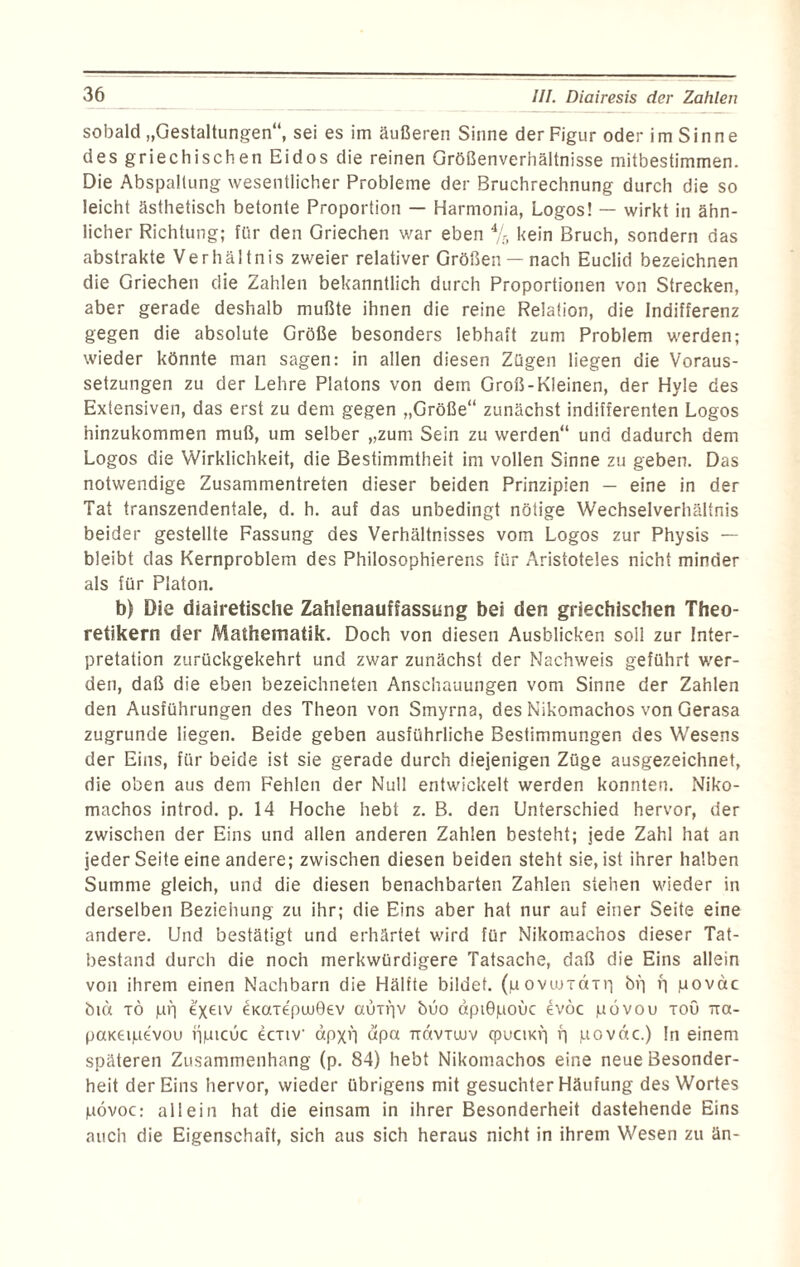sobald „Gestaltungen“, sei es im äußeren Sinne der Figur oder i m S i n n e des griechischen Eidos die reinen Größenverhältnisse mitbestimmen. Die Abspaltung wesentlicher Probleme der Bruchrechnung durch die so leicht ästhetisch betonte Proportion — Harmonia, Logos! — wirkt in ähn¬ licher Richtung; für den Griechen war eben % kein Bruch, sondern das abstrakte Verhältnis zweier relativer Größen — nach Euclid bezeichnen die Griechen die Zahlen bekanntlich durch Proportionen von Strecken, aber gerade deshalb mußte ihnen die reine Relation, die Indifferenz gegen die absolute Größe besonders lebhaft zum Problem werden; wieder könnte man sagen: in allen diesen Zügen liegen die Voraus¬ setzungen zu der Lehre Platons von dem Groß-Kleinen, der Hyle des Extensiven, das erst zu dem gegen „Größe“ zunächst indifferenten Logos hinzukommen muß, um selber „zum Sein zu werden“ und dadurch dem Logos die Wirklichkeit, die Bestimmtheit im vollen Sinne zu geben. Das notwendige Zusammentreten dieser beiden Prinzipien — eine in der Tat transzendentale, d. h. auf das unbedingt nötige Wechselverhältnis beider gestellte Fassung des Verhältnisses vom Logos zur Physis — bleibt das Kernproblem des Philosophierens für Aristoteles nicht minder als für Platon. b) Die diairetisclie Zahlenauffassung bei den griechischen Theo¬ retikern der Mathematik. Doch von diesen Ausblicken soll zur Inter¬ pretation zurückgekehrt und zwar zunächst der Nachweis geführt wer¬ den, daß die eben bezeichneten Anschauungen vom Sinne der Zahlen den Ausführungen des Theon von Smyrna, des Nikomachos von Gerasa zugrunde liegen. Beide geben ausführliche Bestimmungen des Wesens der Eins, für beide ist sie gerade durch diejenigen Züge ausgezeichnet, die oben aus dem Fehlen der Null entwickelt werden konnten. Niko¬ machos introd. p. 14 Hoche hebt z. B. den Unterschied hervor, der zwischen der Eins und allen anderen Zahlen besteht; jede Zahl hat an jeder Seite eine andere; zwischen diesen beiden steht sie, ist ihrer halben Summe gleich, und die diesen benachbarten Zahlen stehen wieder in derselben Beziehung zu ihr; die Eins aber hat nur auf einer Seite eine andere. Und bestätigt und erhärtet wird für Nikomachos dieser Tat¬ bestand durch die noch merkwürdigere Tatsache, daß die Eins allein von ihrem einen Nachbarn die Hälfte bildet, (u oviuxaxrj ög r; povctc öiä tö (uri e'xeiv CKaxepwGev auigv öüo äptGpouc evoc povou xou ttcx- paKeipevou ijpicuc ecxiv äpxi'i dpa Txdvxuuv (puciKfi f| juovdc.) !n einem späteren Zusammenhang (p. 84) hebt Nikomachos eine neue Besonder¬ heit der Eins hervor, wieder übrigens mit gesuchter Häufung des Wortes pövoc: allein hat die einsam in ihrer Besonderheit dastehende Eins auch die Eigenschaft, sich aus sich heraus nicht in ihrem Wesen zu än-