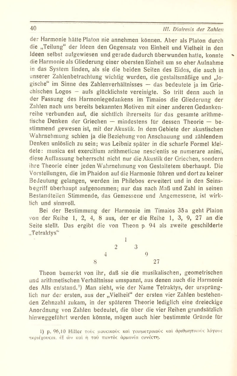 der Harmonie hätte Platon nie annehmen können. Aber als Platon durch die „Teilung“ der Ideen den Gegensatz von Einheit und Vielheit in den Ideen selbst aufgewiesen und gerade dadurch überwunden hatte, konnte die Harmonie als Gliederung einer obersten Einheit um so eher Aufnahme in das System finden, als sie die beiden Seiten des Eides, die auch in unserer Zahlenbetrachtung wichtig wurden, die gestaltsmäßige und „lo¬ gische“ im Sinne des Zahlenverhältnisses — das bedeutete ja im Grie¬ chischen Logos — aufs glücklichste vereinigte. So tritt denn auch in der Fassung des Harmoniegedankens im Timaios die Gliederung der Zahlen nach uns bereits bekannten Motiven mit einer anderen Gedanken¬ reihe verbunden auf, die sichtlich ihrerseits für das gesamte arithme¬ tische Denken der Griechen — mindestens für dessen Theorie — be¬ stimmend gewesen ist, mit der Akustik. In dem Gebiete der akustischen Wahrnehmung schien ja die Beziehung von Anschauung und zählendem Denken unlöslich zu sein; was Leibniz später in die scharfe Formel klei¬ dete: musica est exercitium arithmeticae nesclentis se numerare animi, diese Auffassung beherrscht nicht nur die Akustik der Griechen, sondern ihre Theorie einer jeden Wahrnehmung von Gestaltetem überhaupt. Die Vorstellungen, die imPhaidon auf die Harmonie führen und dort zu keiner Bedeutung gelangen, werden im Philebos erweitert und in den Seins¬ begriff überhaupt aufgenommen; nur das nach Maß und Zahl in seinen Bestandteilen Stimmende, das Gemessene und Angemessene, ist wirk¬ lich und sinnvoll. Bei der Bestimmung der Harmonie im Timaios 35 a geht Platon von der Reihe 1, 2, 4, 8 aus, der er die Reihe 1, 3, 9, 27 an die Seite stellt. Das ergibt die von Theon p 94 als zweite geschilderte „Tetraktys“ 1 2 3 4 9 S 27 Theon bemerkt von ihr, daß sie die musikalischen, geometrischen und arithmetischen Verhältnisse umspannt, aus denen auch die Harmonie des Alls entstand.1) Man sieht, wie der Name Tetraktys, der ursprüng¬ lich nur der ersten, aus der „Vielheit“ der ersten vier Zahlen bestehen¬ den Zehnzahl zukam, in der späteren Theorie lediglich eine dreieckige Anordnung von Zahlen bedeutet, die über die vier Reihen grundsätzlich hinweggeführt werden könnte, mögen auch hier bestimmte Gründe für 1) p. 96,10 Hiller touc juoucikoüc Kai Y^wpexpiKOvc Kai äpiButixiKoac \6youc •ntpi^xoucai, & ujv i<ai p toö Ttavxöc ötpuovi’a euv^err].