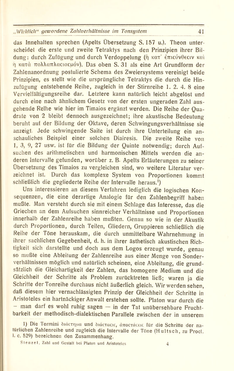 das Innehalten sprechen (Apelts Übersetzung S. 157 u.). Theon unter¬ scheidet die erste und zweite Tetraktys nach den Prinzipien ihrer Bil¬ dung: durch Zufügung und durch Verdoppelung (q kot’ emcuvBeciv xc/i il kotci TToXXaTTXaciacpöv). Das oben S. 31 als eine Art Grundform der Zahlenanordnung postulierte Schema des Zweiersystems vereinigt beide Prinzipien, es stellt wie die ursprüngliche Tetraktys die durch die Hin¬ zufügung entstehende Reihe, zugleich in der Stirnreihe 1. 2. 4. 8 eine Vervielfältigungsreihe dar. Letztere kann natürlich leicht abgelöst und durch eine nach ähnlichem Gesetz von der ersten ungeraden Zahl aus¬ gehende Reihe wie hier im Timaios ergänzt werden. Die Reihe der Qua¬ drate von 2 bleibt dennoch ausgezeichnet; ihre akustische Bedeutung beruht auf der Bildung der Oktave, deren Schwingungsverhältnisse sie anzeigt. Jede schwingende Saite ist durch ihre Unterteilung ein an¬ schauliches Beispiel einer solchen Diairesis. Die zweite Reihe von 1, 3, 9, 27 usw. ist für die Bildung der Quinte notwendig; durch Auf¬ suchen des arithmetischen und harmonischen Mittels werden die an¬ deren Intervalle gefunden, worüber z. B. Apelts Erläuterungen zu seiner Übersetzung des Timaios zu vergleichen sind, wo weitere Literatur ver¬ zeichnet ist. Durch das komplexe System von Proportionen kommt schließlich die gegliederte Reihe der Intervalle heraus.1) Uns interessieren an diesem Verfahren lediglich die logischen Kon¬ sequenzen, die eine derartige Analogie für den Zahlenbegriff haben mußte. Man versteht durch sie mit einem Schlage das Interesse, das die Griechen an dem Aufsuchen sinnreicher Verhältnisse und Proportionen innerhalb der Zahlenreihe haben mußten. Genau so wie in der Akustik durch Proportionen, durch Teilen, Gliedern, Gruppieren schließlich die Reihe der Töne herauskam, die durch unmittelbare Wahrnehmung in ihrer sachlichen Gegebenheit, d. h. in ihrer ästhetisch akustischen Rich¬ tigkeit sich darstellte und doch aus dem Logos erzeugt wurde, genau so mußte eine Ableitung der Zahlenreihe aus einer Menge von Sonder¬ verhältnissen möglich und natürlich scheinen, eine Ableitung, die grund¬ sätzlich die Gleichartigkeit der Zahlen, das homogene Medium und die Gleichheit der Schritte als Problem zurücktreten ließ; waren ja die Schritte der Tonreihe durchaus nicht äußerlich gleich. Wir werden sehen, daß diesem hier vernachlässigten Prinzip der Gleichheit der Schritte in Aristoteles ein hartnäckiger Anwalt erstehen sollte. Platon war durch die - man darf es wohl ruhig sagen — in der Tat unübersehbare Frucht¬ barkeit der methodisch-dialektischen Parallele zwischen der in unserem 1) Die Termini öiäcniua und bidcractc, dirocTäceic für die Schritte der na¬ türlichen Zahlenreihe und zugleich die Intervalle der Töne (Hultsch, zu Procl. 1. c. 529) bezeichnen den Zusammenhang. Stenzei, Zahl und Gestalt bei Platon und Aristoteles -1