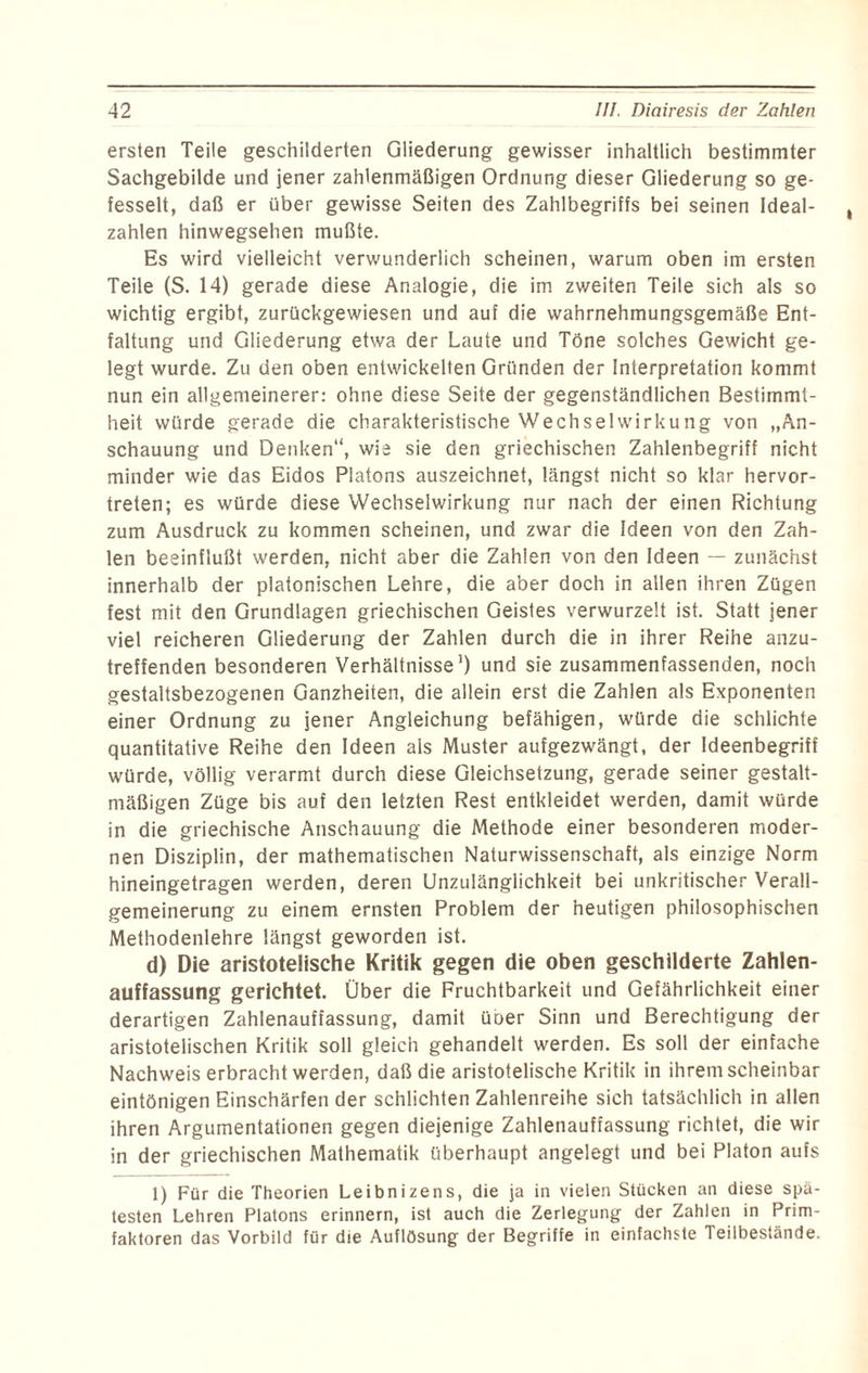 ersten Teile geschilderten Gliederung gewisser inhaltlich bestimmter Sachgebilde und jener zahlenmäßigen Ordnung dieser Gliederung so ge¬ fesselt, daß er über gewisse Seiten des Zahlbegriffs bei seinen Ideal¬ zahlen hinwegsehen mußte. Es wird vielleicht verwunderlich scheinen, warum oben im ersten Teile (S. 14) gerade diese Analogie, die im zweiten Teile sich als so wichtig ergibt, zurückgewiesen und auf die wahrnehmungsgemäße Ent¬ faltung und Gliederung etwa der Laute und Töne solches Gewicht ge¬ legt wurde. Zu den oben entwickelten Gründen der Interpretation kommt nun ein allgemeinerer: ohne diese Seite der gegenständlichen Bestimmt¬ heit würde gerade die charakteristische Wechselwirkung von „An¬ schauung und Denken“, wie sie den griechischen Zahlenbegriff nicht minder wie das Eidos Platons auszeichnet, längst nicht so klar hervor¬ treten; es würde diese Wechselwirkung nur nach der einen Richtung zum Ausdruck zu kommen scheinen, und zwar die Ideen von den Zah¬ len beeinflußt werden, nicht aber die Zahlen von den Ideen — zunächst innerhalb der platonischen Lehre, die aber doch in allen ihren Zügen fest mit den Grundlagen griechischen Geistes verwurzelt ist. Statt jener viel reicheren Gliederung der Zahlen durch die in ihrer Reihe anzu¬ treffenden besonderen Verhältnisse1) und sie zusammenfassenden, noch gestaltsbezogenen Ganzheiten, die allein erst die Zahlen als Exponenten einer Ordnung zu jener Angleichung befähigen, würde die schlichte quantitative Reihe den Ideen als Muster aufgezwängt, der Ideenbegriff würde, völlig verarmt durch diese Gleichsetzung, gerade seiner gestalt¬ mäßigen Züge bis auf den letzten Rest entkleidet werden, damit würde in die griechische Anschauung die Methode einer besonderen moder¬ nen Disziplin, der mathematischen Naturwissenschaft, als einzige Norm hineingetragen werden, deren Unzulänglichkeit bei unkritischer Verall¬ gemeinerung zu einem ernsten Problem der heutigen philosophischen Methodenlehre längst geworden ist. d) Die aristotelische Kritik gegen die oben geschilderte Zahlen¬ auffassung gerichtet. Über die Fruchtbarkeit und Gefährlichkeit einer derartigen Zahlenauffassung, damit üoer Sinn und Berechtigung der aristotelischen Kritik soll gleich gehandelt werden. Es soll der einfache Nachweis erbracht werden, daß die aristotelische Kritik in ihrem scheinbar eintönigen Einschärfen der schlichten Zahlenreihe sich tatsächlich in allen ihren Argumentationen gegen diejenige Zahlenauffassung richtet, die wir in der griechischen Mathematik überhaupt angelegt und bei Platon aufs 1) Für die Theorien Leibnizens, die ja in vielen Stücken an diese spä¬ testen Lehren Platons erinnern, ist auch die Zerlegung der Zahlen in Prim¬ faktoren das Vorbild für die Auflösung der Begriffe in einfachste Teilbestände.