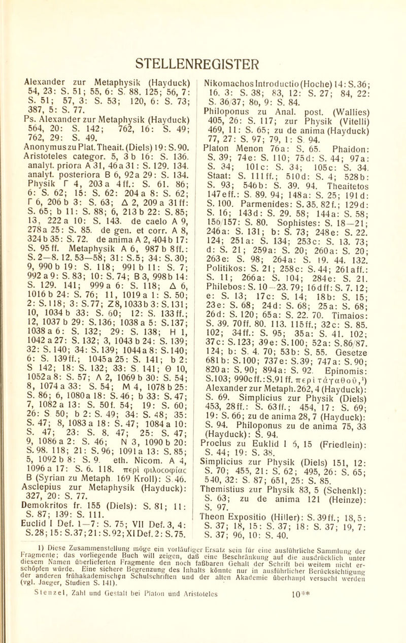 STELLENREQISTER Alexander zur Metaphysik (Hayduck) 54, 23: S. 51; 55, 6: S. 88. 125; 56, 7: S. 51; 57, 3: S. 53; 120, 6: S. 73; 387, 5: S. 77. Ps. Alexander zur Metaphysik (Hayduck) 564, 20: S. 142; 762, 16: S. 49; 762, 29: S. 49. AnonymuszuPlat.Theait.(Diels) 19: S.90. Aristoteles categor. 5, 3 b 16: S. 136. analyt. priora A 31, 46 a 31: S. 129. 134. analyt. posteriora B 6, 92 a 29: S. 134. Physik T 4, 203a 4ff.: S. 61. 86; 6: S. 62; 15: S. 62: 204 a 8: S. 62; T 6, 206 b 3: S. 63; A 2, 209 a 31 ff: S. 65; b 11: S. 88; 6, 213b 22: S.85; 13, 222 a 10: S. 143. de caelo A 9, 278 a 25: S. 85. de gen. et corr. A 8, 324b 35: S. 72. de anima A 2, 404b 17: S. 95 ff. Metaphysik A 6, 987 b 8ff.: S. 2—8. 12.53—58; 31: S.5; 34: S.30; 9, 990 b 19: S. 118; 991 b 11: S. 7; 992 a 9: S. 83; 10: S. 74; B 3, 998b 14: S. 129. 141; 999 a 6: S. 118; A 6, 1016b 24: S. 76; 11, 1019a 1: S. 50; 2: S. 118; 3: S.77; Z8,1033b 3: S. 131; 10, 1034 b 33: S. 60; 12: S. 133 ff.; 12, 1037 b 29: S.136; 1038 a 5: S.137; 1038a 6: S. 132; 29: S. 138; H 1, 1042 a27: S.132; 3, 1043 b 24: S. 139; 32: S. 140; 34: S. 139; 1044a 8: S. 140; 6: S. 139ff.; 1045a 25: S. 141; b 2: S 142; 18: S. 132; 33: S. 141; 0 10, 1052a 8: S. 57; A 2, 1069 b 30: S. 54; 8, 1074 a 33: S.54; M 4, 1078 b 25: S. 86; 6, 1080a 18: S. 46; b 33: S. 47; 7, 1082 a 13: S. 50f. 54; 19: S. 60; 26: S 50; b 2: S. 49; 34: S. 48; 35: S. 47; 8, 1083 a 18: S. 47; 1084a 10: S. 47; 23: S. 8. 47; 25: S. 47; 9, 1086 a 2: S. 46; N 3, 1090 b 20: S. 98. 118; 21: S. 96; 1091a 13: S.85; 5, 1092 b 8: S. 9. eth. Nicom. A 4, 1096 a 17: S. 6. 118. -rrepi qptXococpiac B (Syrian zu Metaph 169 Kroll): S 46. Asclepius zur Metaphysik (Hayduck): 327, 20: S. 77. Demokritos fr. 155 (Diels): S. 81; 11 • S. 87; 139: S. 111. Euclid I Def. 1-7: S. 75; VII Def. 3, 4: S.28; 15: S.37; 21: S.92; XI Def. 2: S.75. Nikomachos Introductio(Hoclie) 14: S.36; 16. 3: S. 38; 83, 12: S. 27; 84, 22: S. 36/37; 8b, 9: S. 84. Philoponus zu Anal. post. (Wallies) 405, 26: S. 117; zur Physik (Vitelli) 469, 11: S. 65; zu de anima (Hayduck) 77, 27: S. 97; 79, 1: S 94. Platon Menon 76a: S. 65. Phaidon: S. 39; 74e: S. 110; 75d: S. 44; 97a: S. 34; 101c: S. 34; 105c: S. 34. Staat: S. 111 ff.; 510d: S. 4; 528b: S. 93; 546 b: S. 39. 94. Theaitetos 147eff.: S. 89. 94; 148a: S. 25; 191 d: S. 100. Parmenides: S. 35. 82f.; 129d: S. 16; 143d: S. 29. 58; 144a: S. 58; 156 157: S. 80. Sophistes: S. 18—21; 246a: S. 131; b: S. 73; 248e: S. 22. 124; 251a: S. 134; 253c: S. 13. 73; d: S. 21; 259a: S. 20; 260a: S. 20; 263e: S. 98; 264a: S. 19. 44. 132. Politikos: S. 21; 258c: S. 44; 261 aff.: S. 11; 266a: S. 104; 284e: S. 21. Philebos: S. 10-23. 79; 16dff: S. 7. 12; e: S. 13; 17c: S. 14; 18b: S. 15; 23e: S. 68; 24d: S. 68; 25a: S. 68; 26d: S. 120; 65a: S. 22. 70. Timaios: S. 39. 70ff. 80. 113. 115ff.; 32c: S. 85. 102; 34ff.: S. 95; 35a: S. 41. 102; 37c: S. 123; 39e: S.100; 52a: S.86 87. 124; b: S. 4. 70; 53 b: S. 55. Gesetze 681b: S. 100; 737e: S.39; 747a: S.90; 820a: S.90; 894a: S.92. Epinomis: S.103; 990cff.:S.91 ff. rrepi rdyaOoG,1) Alexander zur Metaph. 262,4 (Hayduck): S. 69. Simplicius zur Physik (Diels) 453, 28ff.: S. 63ff.; 454, 17: S. 69; 19: S. 66; zu de anima 28, 7 (Hayduck): S. 94. Philoponus zu de anima 75, 33 (Hayduck): S. 94. Proclus zu Euklid 1 5, 15 (Friedlein): S. 44; 19: S. 38. Simplicius zur Physik (Diels) 151, 12: S. 70; 455, 21: S. 62; 495, 26: S. 65; 540, 32: S. 87; 651, 25: S. 85. Themistius zur Physik 83, 5 (Schenkl): S. 63; zu de anima 121 (Heinze): J S. 97. Theon Expositio (Hiller): S. 39ff.; 18,5: S. 37; 18, 15: S. 37; 18: S. 37; 19, 7: S. 37; 96, 10: S. 40. 1) Diese Zusammenstellung möge ein vorläufiger Ersatz sein für eine ausführliche Sammlung der Fragmente; das vorliegende Buch will zeigen, daß eine Beschränkung auf die ausdrücklich unter diesem Namen überlieferten Fragmente den noch faßbaren Gehalt der Schrift bei weitem nicht er¬ schöpfen wurde. Eine sichere Begrenzung des Inhalts könnte nur in ausführlicher Berücksichtigung der anderen frühakademischfn Schulschnften und der alten Akademie überhaupt versucht werden (vgl. Jaeger, Studien S. 141). Stenz et, Zahl und Gestalt bei Platon und Aristoteles 10**