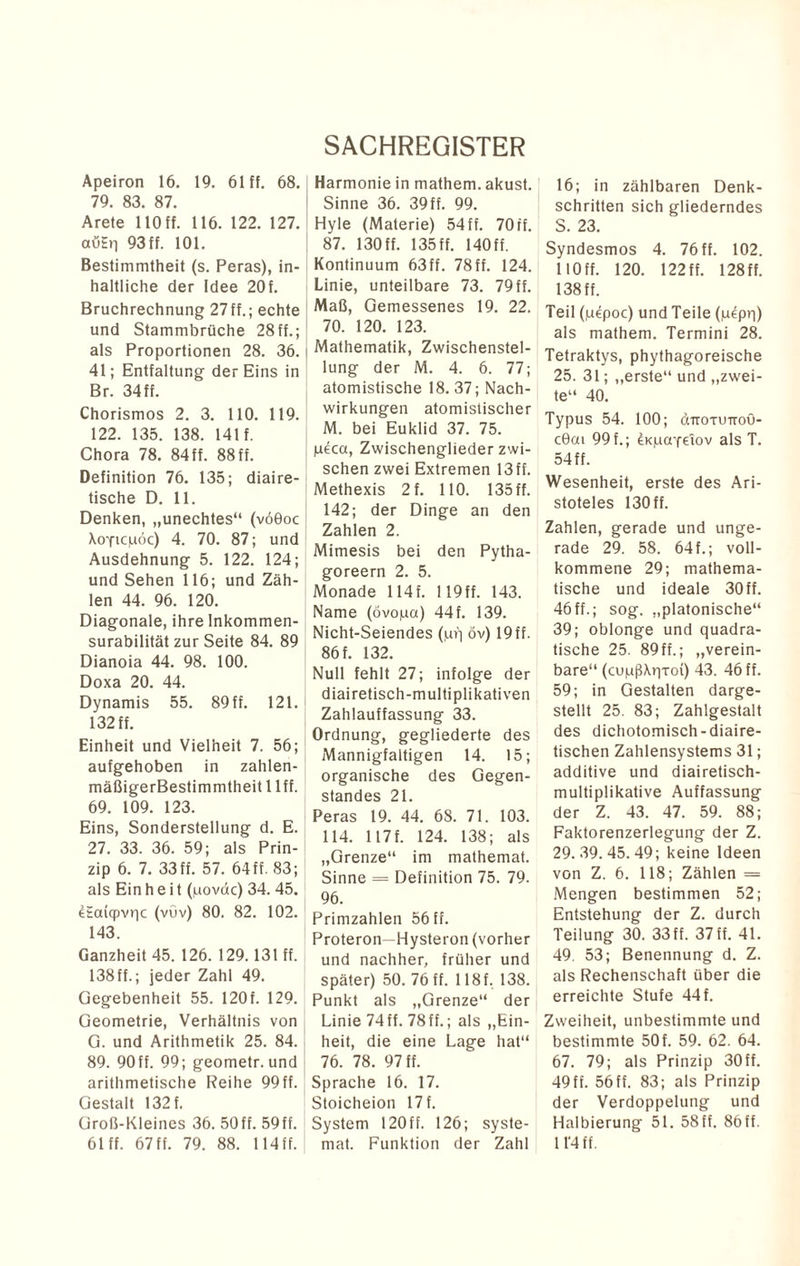 Apeiron 16. 19. 61 ff. 68. 79. 83. 87. Arete 110 ff. 116. 122. 127. auEn 93 ff. 101. Bestimmtheit (s. Peras), in¬ haltliche der Idee 20f. Bruchrechnung 27ff.; echte und Stammbrüche 28ff.; als Proportionen 28. 36. i 41; Entfaltung der Eins in Br. 34ff. Chorismos 2. 3. 110. 119. 122. 135. 138. 141 f. Chora 78. 84ff. 88ff. Definition 76. 135; diaire- tische D. 11. Denken, „unechtes“ (v60oc XoYicpoc) 4. 70. 87; und Ausdehnung 5. 122. 124; und Sehen 116; und Zäh¬ len 44. 96. 120. Diagonale, ihre Inkommen- surabilität zur Seite 84. 89 Dianoia 44. 98. 100. Doxa 20. 44. Dynamis 55. 89ff. 121. 132 ff. Einheit und Vielheit 7. 56; ! aufgehoben in zahlen- mäßigerBestimmtheit 1 lff. 69. 109. 123. Eins, Sonderstellung d. E. 27. 33. 36. 59; als Prin¬ zip 6. 7. 33 ff. 57. 64 ff. 83; als Ein h e i t (povdc) 34. 45. eEai(pvr|c (vüv) 80. 82. 102. 143. Ganzheit 45. 126. 129.131 ff. 138ff.; jeder Zahl 49. Gegebenheit 55. 120 f. 129. Geometrie, Verhältnis von G. und Arithmetik 25. 84. 89. 90ff. 99; geometr.und arithmetische Reihe 99ff. Gestalt 132 f. Groß-Kleines 36. 50ff. 59ff. 61 ff. 67 ff. 79. 88. 114 ff. SACHREGISTER Harmonie in mathem. akust. Sinne 36. 39ff. 99. Hyle (Materie) 54ff. 70ff. 87. 130 ff. 135 ff. 140 ff. Kontinuum 63ff. 78ff. 124. Linie, unteilbare 73. 79ff. Maß, Gemessenes 19. 22. 70. 120. 123. Mathematik, Zwischenstel¬ lung der M. 4. 6. 77; atomistische 18. 37; Nach¬ wirkungen atomistischer M. bei Euklid 37. 75. pecct, Zwischengliederzwi¬ schen zwei Extremen 13 ff. Methexis 2f. 110. 135 ff. 142; der Dinge an den Zahlen 2. Mimesis bei den Pytha- goreern 2. 5. Monade 114f. !19ff. 143. Name (övopa) 44f. 139. Nicht-Seiendes (,urj öv) 19 ff. 86 f. 132. Null fehlt 27; infolge der diairetisch-multiplikativen Zahlauffassung 33. Ordnung, gegliederte des Mannigfaltigen 14. 15; organische des Gegen¬ standes 21. Peras 19. 44. 68. 71. 103. 114. 117f. 124. 138; als „Grenze“ im mathemat. Sinne = Definition 75. 79. 96. Primzahlen 56 ff. Proteron—Hysteron (vorher und nachher, früher und später) 50. 76 ff. 118 f, 138. Punkt als „Grenze“ der Linie 74ff. 78ff.; als „Ein¬ heit, die eine Lage hat“ 76. 78. 97 ff. Sprache 16. 17. Stoicheion 17 f. System 120 ff. 126; syste- mat. Funktion der Zahl 16; in zählbaren Denk¬ schritten sich gliederndes S. 23. Syndesmos 4. 76 ff. 102. HOff. 120. 122 ff. 128 ff. 138 ff. Teil (juepoc) und Teile (p^pq) als mathem. Termini 28. Tetraktys, phythagoreische 25. 31; „erste“ und „zwei¬ te“ 40. Typus 54. 100; äTrormroö- c0cu 99 f.; dKpaydov als T. 54 ff. Wesenheit, erste des Ari¬ stoteles 130 ff. Zahlen, gerade und unge¬ rade 29. 58. 64 f.; voll¬ kommene 29; mathema¬ tische und ideale 30 ff. 46ff.; sog. „platonische“ 39; oblonge und quadra¬ tische 25. 89 ff.; „verein¬ bare“ (cupßXqToi) 43. 46 ff. 59; in Gestalten darge¬ stellt 25. 83; Zahlgestalt des dichotomisch-diaire- tischen Zahlensystems 31; additive und diairetisch- multiplikative Auffassung der Z. 43. 47. 59. 88; Faktorenzerlegung der Z. 29.39.45.49; keine Ideen von Z. 6. 118; Zählen = Mengen bestimmen 52; Entstehung der Z. durch Teilung 30. 33 ff. 37 ff. 41. 49. 53; Benennung d. Z. als Rechenschaft über die erreichte Stufe 44 f. Zweiheit, unbestimmte und bestimmte 50f. 59. 62. 64. 67. 79; als Prinzip 30ff. 49 ff. 56 ff. 83; als Prinzip der Verdoppelung und Halbierung 51. 58ff. 86ff. 11'4 ff.