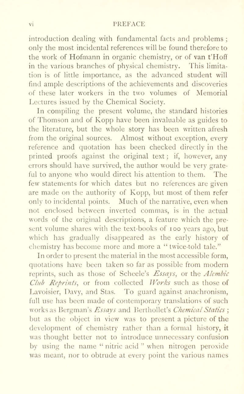 introduction dealing with fundamental facts and problems ; only the most incidental references will be found therefore to the work of Hofmann in organic chemistry, or of van t’Hoff in the various branches of physical chemistry. This limita¬ tion is of little importance, as the advanced student will find ample descriptions of the achievements and discoveries of these later workers in the two volumes of Memorial Lectures issued by the Chemical Society. In compiling the present volume, the standard histories of Thomson and of Kopp have been invaluable as guides to the literature, but the whole story has been written afresh from the original sources. Almost without exception, every reference and quotation has been checked directly in the printed proofs against the original text; if, however, any errors should have survived, the author would be very grate¬ ful to anyone who would direct his attention to them. The few statements for which dates but no references are given are made on the authority of Kopp, but most of them refer only to incidental points. Much of the narrative, even when not enclosed between inverted commas, is in the actual words of the original descriptions, a feature which the pre¬ sent volume shares with the text-books of ioo years ago, but which has gradually disappeared as the early history of chemistry has become more and more a “ twice-told tale.” In order to present the material in the most accessible form, quotations have been taken so far as possible from modern reprints, such as those of Scheele’s Essays, or the Alembic Club Reprints, or from collected JVorks such as those of Lavoisier, Davy, and Stas. To guard against anachronism, full use has been made of contemporary translations of such works as Bergman’s Essays and Berthollet’s Chemical Statics ; but as the object in view was to present a picture of the development of chemistry rather than a formal history, it was thought better not to introduce unnecessary confusion by using the name “ nitric acid ” when nitrogen peroxide was meant, nor to obtrude at every point the various names