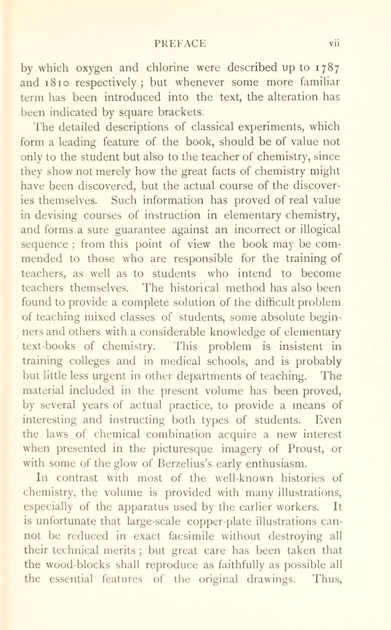 by which oxygen and chlorine were described up to 1787 and 1810 respectively; but whenever some more familiar term has been introduced into the text, the alteration has been indicated by square brackets. The detailed descriptions of classical experiments, which form a leading feature of the book, should be of value not only to the student but also to the teacher of chemistry, since they show not merely how the great facts of chemistry might have been discovered, but the actual course of the discover¬ ies themselves. Such information has proved of real value in devising courses of instruction in elementary chemistry, and forms a sure guarantee against an incorrect or illogical sequence ; from this point of view the book may be com¬ mended to those who are responsible for the training of teachers, as well as to students who intend to become teachers themselves. The historical method has also been found to provide a complete solution of the difficult problem of teaching mixed classes of students, some absolute begin¬ ners and others with a considerable knowledge of elementary text-books of chemistry. This problem is insistent in training colleges and in medical schools, and is probably but little less urgent in other departments of teaching. The material included in the present volume has been proved, by several years of actual practice, to provide a means of interesting and instructing both types of students. Even the laws of chemical combination acquire a new interest when presented in the picturesque imagery of Proust, or with some of the glow of Berzelius’s early enthusiasm. In contrast with most of the well-known histories of chemistry, the volume is provided with many illustrations, especially of the apparatus used by the earlier workers. It is unfortunate that large-scale copper-plate illustrations can¬ not be reduced in exact facsimile without destroying all their technical merits ; but great care lias been taken that the wood-blocks shall reproduce as faithfully as possible all the essential features of the original drawings. Thus,