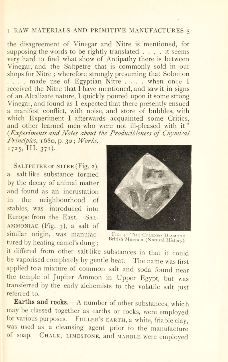 the disagreement of Vinegar and Nitre is'mentioned, for supposing the words to be rightly translated .... it seems very hard to find what show of Antipathy there is between Vinegar, and the Saltpetre that is commonly sold in our shops for Nitre ; wherefore strongly presuming that Solomon . . . . made use of Egyptian Nitre .... when once I received the Nitre that I have mentioned, and saw it in signs of an Alcalizate nature, I quickly poured upon it some strong Vinegar, and found as I expected that there presently ensued a manifest conflict, with noise, and store of bubbles, with which Experiment I afterwards acquainted some Critics, and other learned men who were not ill-pleased with it ” (Experiments and Notes about the Producibleness of Chymical Principles, 1680, p. 30; Works, 1725, HI. 371). Saltpetre or nitre (Fig. 2), a salt-like substance formed by the decay of animal matter and found as an incrustation in the neighbourhood of stables, was introduced into Europe from the East. Sal- ammoniac (Fig. 3), a salt of similar origin, was manufac¬ tured by heating camel’s dung ; it differed from other salt-like substances in that it could be vaporised completely by gentle heat. The name was first applied to a mixture of common salt and soda found near the temple of Jupiter Ammon in Upper Egypt, but was transferred by the early alchemists to the volatile salt just referred to. Earths and rocks.—A number of other substances, which may be classed together as earths or rocks, were employed for various purposes. Fuller’s earth, a white, friable clay, was used as a cleansing agent prior to the manufacture of soap. Chalk, limestone, and marble were employed f ic* 4 1 he Coi.enso Diamond British Museum (Natural History).