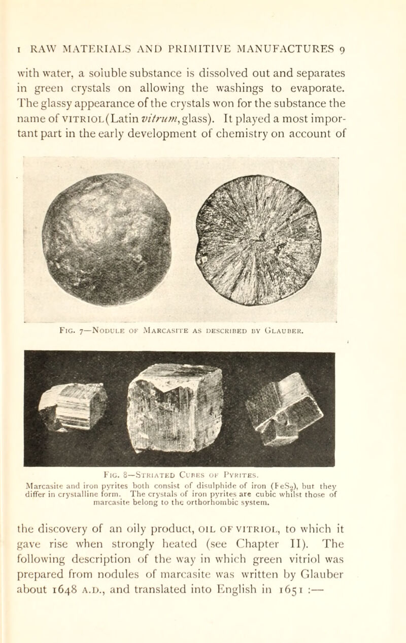 with water, a soluble substance is dissolved out and separates in green crystals on allowing the washings to evaporate. The glassy appearance of the crystals won for the substance the name of viTRiOL(Latin vitrum,glass). It played a most impor¬ tant part in the early development of chemistry on account of Fig. 7—Nodule of Marcasite as described by Glauber. Fig. 8—Striated Cubes ok Pyrites. Marcasite and iron pyrites both consist of disulphide of iron (FeSg), but they differ in crystalline form. The crystals of iron pyrites are cubic whilst those of marcasite belong to the orthorhombic system. the discovery of an oily product, oil of vitriol, to which it gave rise when strongly heated (see Chapter II). The following description of the way in which green vitriol was prepared from nodules of marcasite was written by Glauber about 1648 a.d., and translated into English in 1651 :—