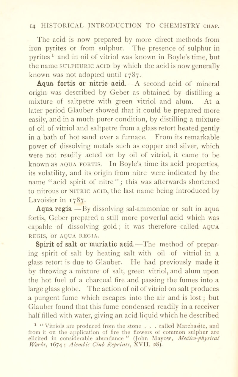 The acid is now prepared by more direct methods from iron pyrites or from sulphur. The presence of sulphur in pyrites 1 and in oil of vitriol was known in Boyle’s time, but the name sulphuric acid by which the acid is now generally known was not adopted until 1787. Aqua fortis or nitric acid.—A second acid of mineral origin was described by Geber as obtained by distilling a mixture of saltpetre with green vitriol and alum. At a later period Glauber showed that it could be prepared more easily, and in a much purer condition, by distilling a mixture of oil of vitriol and saltpetre from a glass retort heated gently in a bath of hot sand over a furnace. From its remarkable power of dissolving metals such as copper and silver, which were not readily acted on by oil of vitriol, it came to be known as aqua fortis. In Boyle’s time its acid properties, its volatility, and its origin from nitre were indicated by the name “acid spirit of nitre”; this was afterwards shortened to nitrous or nitric acid, the last name being introduced by Lavoisier in 1787. Aqua regia —By dissolving sal-ammoniac or salt in aqua fortis, Geber prepared a still more powerful acid which was capable of dissolving gold; it was therefore called aqua REGIS, or AQUA REGIA. Spirit of salt or muriatic acid.—The method of prepar¬ ing spirit of salt by heating salt with oil of vitriol in a glass retort is due to Glauber. He had previously made it by throwing a mixture of salt, green vitriol, and alum upon the hot fuel of a charcoal fire and passing the fumes into a large glass globe. The action of oil of vitriol on salt produces a pungent fume which escapes into the air and is lost; but Glauber found that this fume condensed readily in a receiver half filled with water, giving an acid liquid which he described 1 “ Vitriols are produced from the stone . . . called Marchasite, and from it on the application of fire the flowers of common sulphur are elicited in considerable abundance ” (John Mayow, Medico-physical Works, 1674; Alembic Club Reprints, XVII. 28).
