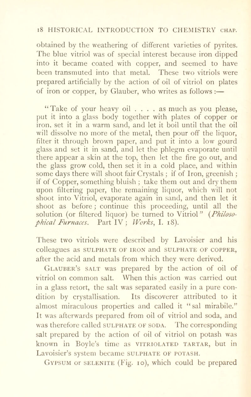 obtained by the weathering of different varieties of pyrites. The blue vitriol was of special interest because iron dipped into it became coated with copper, and seemed to have been transmuted into that metal. These two vitriols were prepared artificially by the action of oil of vitriol on plates of iron or copper, by Glauber, who writes as follows :— “ Take of your heavy oil .... as much as you please, put it into a glass body together with plates of copper or iron, set it in a warm sand, and let it boil until that the oil will dissolve no more of the metal, then pour off the liquor, filter it through brown paper, and put it into a low gourd glass and set it in sand, and let the phlegm evaporate until there appear a skin at the top, then let the fire go out, and the glass grow cold, then set it in a cold place, and within some days there will shoot fair Crystals ; if of Iron, greenish ; if of Copper, something bluish ; take them out and dry them upon filtering paper, the remaining liquor, which will not shoot into Vitriol, evaporate again in sand, and then let it shoot as before; continue this proceeding, until all the solution (or filtered liquor) be turned to Vitriol” (Philoso¬ phical Furnaces. Part IV ; IVcrks, I. 18). These two vitriols were described by Lavoisier and his colleagues as sulphate of iron and sulphate of copper, after the acid and metals from which they were derived. Glauber’s salt was prepared by the action of oil of vitriol on common salt. When this action was carried out in a glass retort, the salt was separated easily in a pure con¬ dition by crystallisation. Its discoverer attributed to it almost miraculous properties and called it “sal mirabile.” It was afterwards prepared from oil of vitriol and soda, and was therefore called sulphate of soda. The corresponding salt prepared by the action of oil of vitriol on potash was known in Boyle’s time as vitriolated tartar, but in Lavoisier’s system became sulphate of potash. Gypsum or selenite (Fig. io), which could be prepared