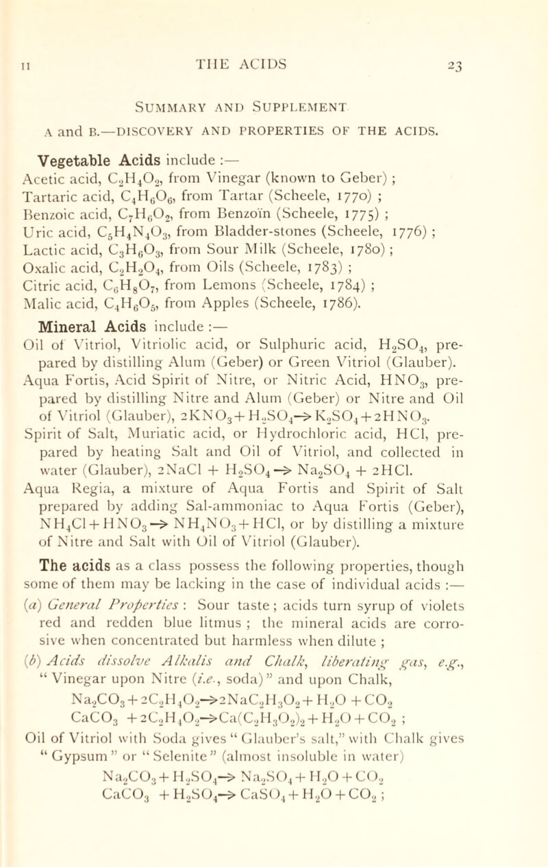 Summary and Supplement A and B.—DISCOVERY AND PROPERTIES OF THE ACIDS. Vegetable Acids include :— Acetic acid, C2H402, from Vinegar (known to Geber) ; Tartaric acid, C4Hu06, from Tartar (Scheele, 1770) ; Benzoic acid, C7Hf,02, from Benzoin (Scheele, 1775) ; Uric acid, C5H4N403, from Bladder-stones (Scheele, 1776) ; Lactic acid, C3H0O3, from Sour Milk (Scheele, 1780); Oxalic acid, C2H204, from Oils (Scheele, 1783) ; Citric acid, C,;H807, from Lemons (Scheele, 1784) ; Malic acid, C4H605, from Apples (Scheele, 1786). Mineral Acids include :— Oil of Vitriol, Vitriolic acid, or Sulphuric acid, H2S04, pre¬ pared by distilling Alum (Geber) or Green Vitriol (Glauber). Aqua Fortis, Acid Spirit of Nitre, or Nitric Acid, HNOs, pre¬ pared by distilling Nitre and Alum (Geber) or Nitre and Oil of Vitriol (Glauber), 2KN03+H2S04—S>K2S04 + 2HN03. Spirit of Salt, Muriatic acid, or Hydrochloric acid, HC1, pre¬ pared by heating Salt and Oil of Vitriol, and collected in water (Glauber), eNaCI + H2S04—Na2S04 + 2HCI. Aqua Regia, a mixture of Aqua Fortis and Spirit of Salt prepared by adding Sal-ammoniac to Aqua Fortis (Geber), NH4C1 + HN03—> NH4NOs+ HCI, or by distilling a mixture of Nitre and Salt with Oil of Vitriol (Glauber). The acids as a class possess the following properties, though some of them may be lacking in the case of individual acids :— (а) General Properties : Sour taste; acids turn syrup of violets red and redden blue litmus ; the mineral acids are corro¬ sive when concentrated but harmless when dilute ; (б) Acids dissolve Alkalis and Chalk, liberating gas, eg., “ Vinegar upon Nitre (i.e., soda)” and upon Chalk, Na2C03 + 2C2H402—>2NaC2H302+ H20 + CO., CaC03 + 2C2H ,02—S>Ca(C2H302)2 + H20 + CO,2 ; Oil of Vitriol with Soda gives “ Glauber’s salt,” with Chalk gives “Gypsum” or “Selenite” (almost insoluble in water) Na2C03+ H2S04—> Na2S04 + H20 + CO, CaCOs + H2S04—CaS04 -f- H20 T C02;