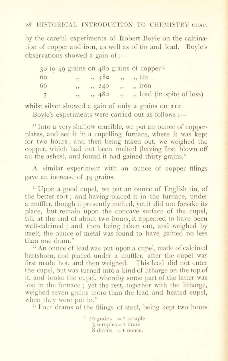 by the careful experiments of Robert Boyle on the calcina¬ tion of copper and iron, as well as of tin and lead. Boyle’s observations showed a gain of:—■ 30 to 49 grains on 480 grains of copper 1 60 ,, ,, 480 ,, ,, tin 66 „ „ 240 „ „ iron 7 ,, ,, 480 „ „ lead (in spite of loss) whilst silver showed a gain of only 2 grains on 212. Boyle’s experiments were carried out as follows :— “ Into a very shallow crucible, we put an ounce of copper¬ plates, and set it in a cupelling furnace, where it was kept for two hours ; and then being taken out, we weighed the copper, which had not been melted (having first blown off all the ashes), and found it had gained thirty grains.” A similar experiment with an ounce of copper filings gave an increase of 49 grains. “ Upon a good cupel, we put an ounce of English tin, of the better sort; and having placed it in the furnace, under a muffler, though it presently melted, yet it did not forsake its place, but remain upon the concave surface of the cupel, till, at the end of about two hours, it appeared to have been well-calcined ; and then being taken out, and weighed by itself, the ounce of metal was found to have gained no less than one dram.” “ An ounce of lead was put upon a cupel, made of calcined hartshorn, and placed under a muffler, after the cupel was first made hot, and then weighed. This lead did not enter the cupel, but was turned into a kind of litharge on the top of it, and broke the cupel, whereby some part of the latter was lost in the furnace ; yet the rest, together with the litharge, weighed seven grains more than the lead and heated cupel, when they were put in.” “ Four drams of the filings of steel, being kept two hours 1 20 grains = 1 scruple 3 scruples = 1 dram 8 drams = 1 ounce.