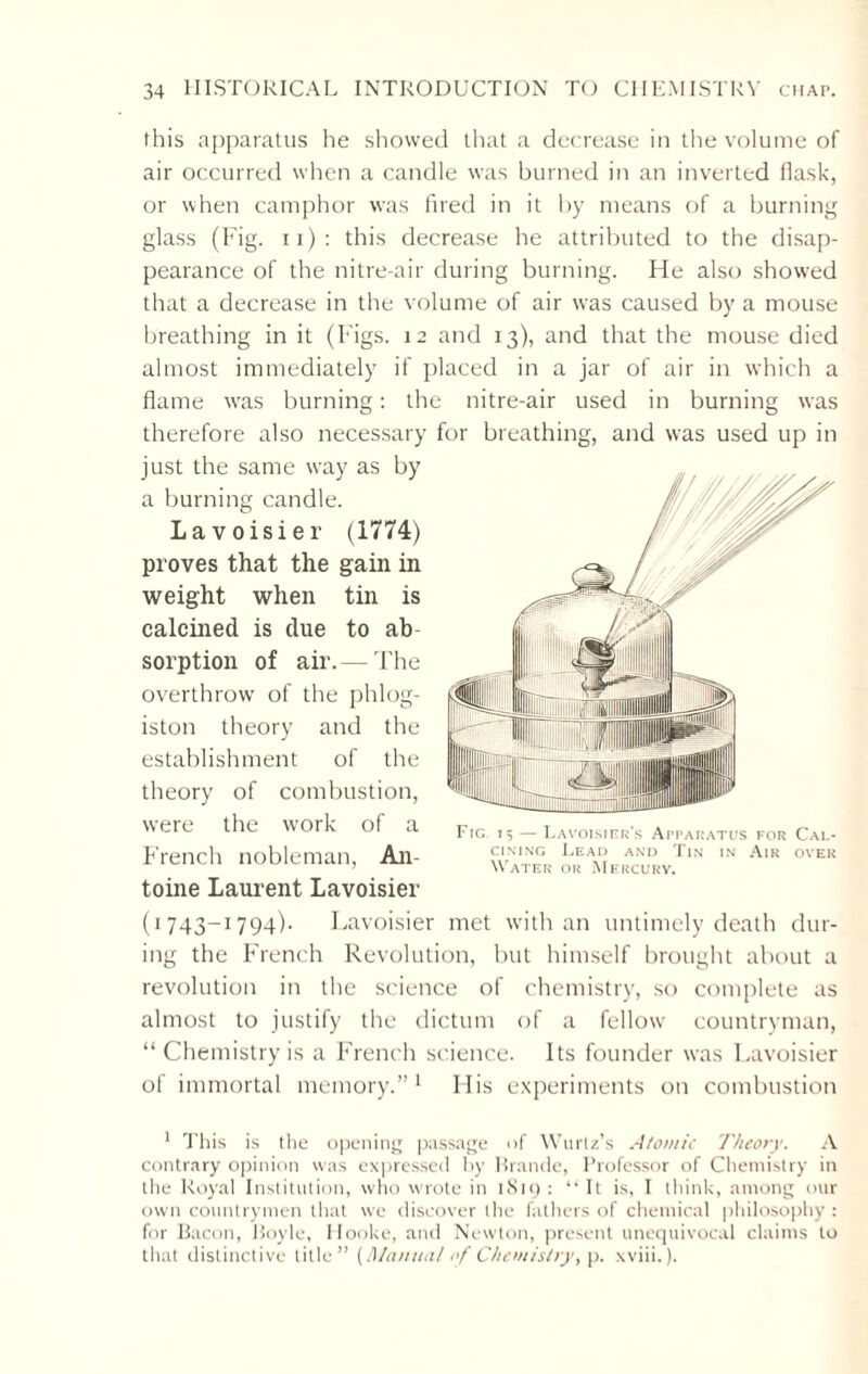 this apparatus he showed that a decrease in the volume of air occurred when a candle was burned in an inverted flask, or when camphor was fired in it by means of a burning glass (Fig. 11): this decrease he attributed to the disap¬ pearance of the nitre-air during burning. He also showed that a decrease in the volume of air was caused by a mouse breathing in it (Figs. 12 and 13), and that the mouse died almost immediately if placed in a jar of air in which a flame was burning: the nitre-air used in burning was therefore also necessary for breathing, and was used up in just the same wray as by a burning candle. Lavoisier (1774) proves that the gain in weight when tin is calcined is due to ab sorption of air.— The overthrow of the phlog¬ iston theory and the establishment of the theory of combustion, were the work of a French nobleman, An¬ toine Laurent Lavoisier (1743-1794). Lavoisier met with an untimely death dur¬ ing the French Revolution, but himself brought about a revolution in the science of chemistry, so complete as almost to justify the dictum of a fellow countryman, “ Chemistry is a French science. Its founder wras Lavoisier of immortal memory.”1 11 is experiments on combustion 1 This is the opening passage of Wurtz’s Atomic Theory. A contrary opinion was expressed by Brande, Professor of Chemistry in the Royal Institution, who wrote in 1819 : “ It is, I think, among our own countrymen that we discover the fathers of chemical philosophy: for Bacon, Boyle, Hooke, and Newton, present unequivocal claims to that distinctive title” [Manual of Chemistry, p. wiii.).