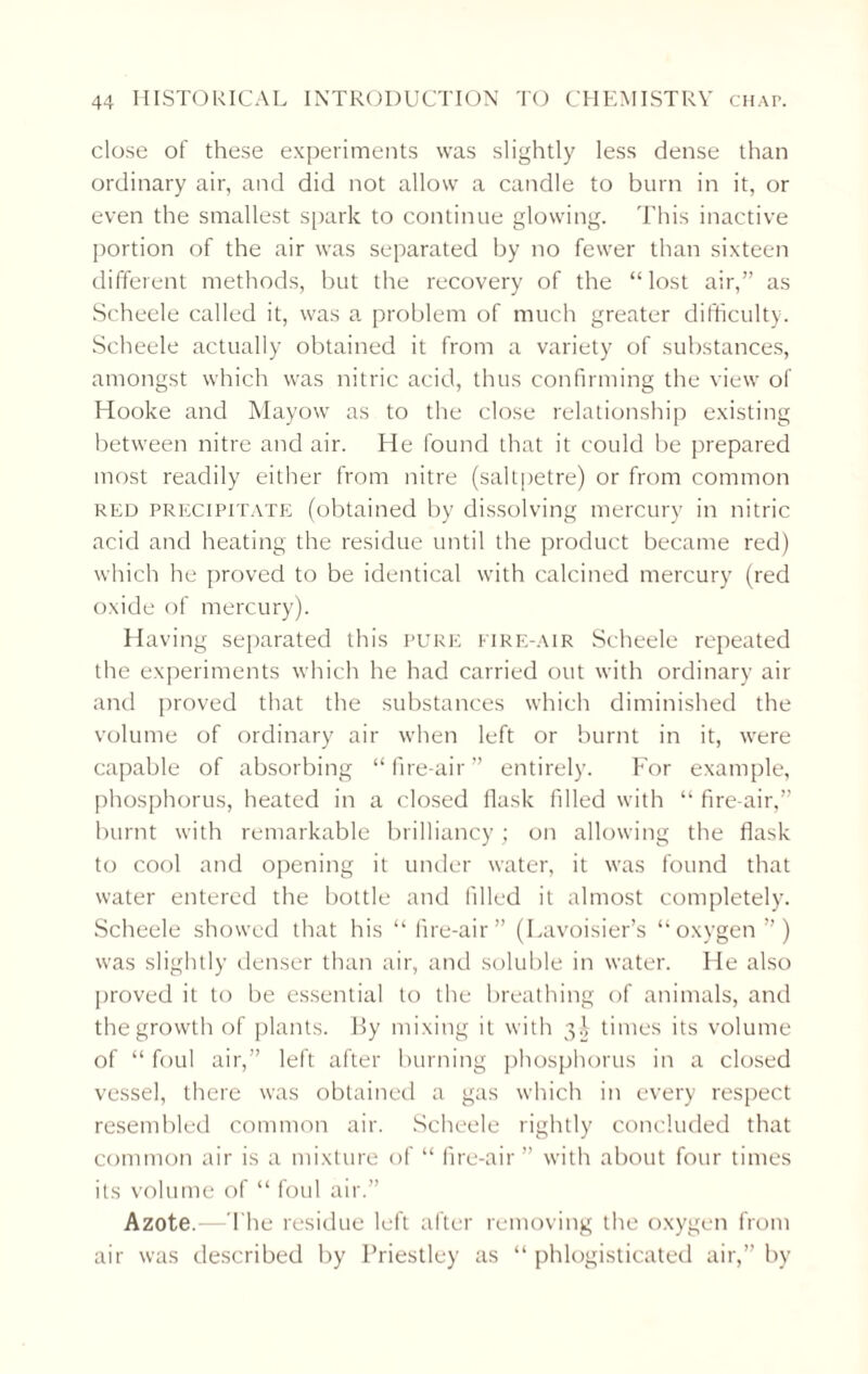 close of these experiments was slightly less dense than ordinary air, and did not allow a candle to burn in it, or even the smallest spark to continue glowing. This inactive portion of the air was separated by no fewer than sixteen different methods, but the recovery of the “ lost air,” as Scheele called it, was a problem of much greater difficulty. Scheele actually obtained it from a variety of substances, amongst which was nitric acid, thus confirming the view of Hooke and Mayow as to the close relationship existing between nitre and air. He found that it could be prepared most readily either from nitre (saltpetre) or from common red precipitate (obtained by dissolving mercury in nitric acid and heating the residue until the product became red) which he proved to be identical with calcined mercury (red oxide of mercury). Having separated this pure fire-air Scheele repeated the experiments which he had carried out with ordinary air and proved that the substances which diminished the volume of ordinary air when left or burnt in it, were capable of absorbing “fire-air” entirely. For example, phosphorus, heated in a closed flask filled with “ fire-air,” burnt with remarkable brilliancy; on allowing the flask to cool and opening it under water, it was found that water entered the bottle and filled it almost completely. Scheele showed that his “fire-air” (Lavoisier’s “oxygen”) was slightly denser than air, and soluble in water. He also proved it to be essential to the breathing of animals, and the growth of plants. By mixing it with 3^ times its volume of “ foul air,” left after burning phosphorus in a closed vessel, there was obtained a gas which in every respect resembled common air. Scheele rightly concluded that common air is a mixture of “ fire-air ” with about four times its volume of “ foul air.” Azote.—-The residue left after removing the oxygen from air was described by Priestley as “ phlogisticated air,” by