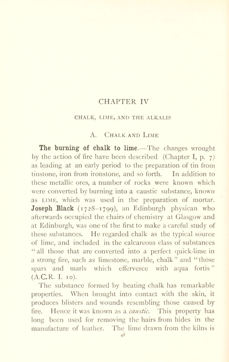 CHAPTER IV CHALK, LIME, AND THE ALKALIS A. Chalk and Lime The burning of chalk to lime.—The changes wrought by the action of fire have been described (Chapter I, p. 7) as leading at an early period to the preparation of tin from tinstone, iron from ironstone, and so forth. In addition to these metallic ores, a number of rocks were known which were converted by burning into a caustic substance, known as lime, which was used in the preparation of mortar. Joseph Black (1728-1799), an Edinburgh physican who afterwards occupied the chairs of chemistry at Glasgow and at Edinburgh, was one of the first to make a careful study of these substances. He regarded chalk as the typical source of lime, and included in the calcareous class of substances “ all those that are converted into a perfect quick-lime in a strong fire, such as limestone, marble, chalk” and “those spars and marls which effervesce with aqua fortis ” (A.C.R. I. 10). The substance formed by heating chalk has remarkable properties. When brought into contact with the skin, it produces blisters and wounds resembling those caused by fire. Hence it was known as a caustic. This property has long been used for removing the hairs from hides in the manufacture of leather. The lime drawn from the kilns is