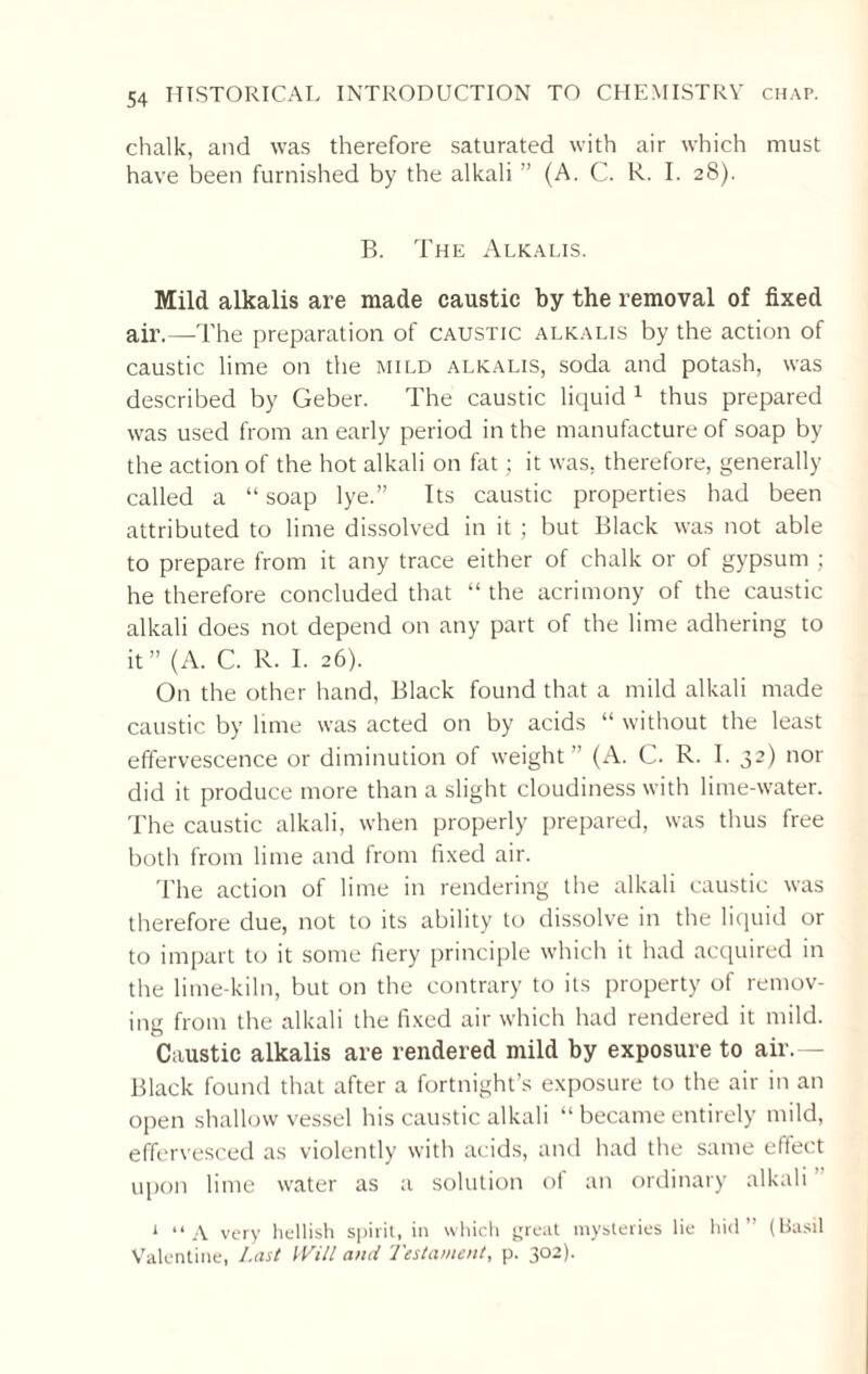chalk, and was therefore saturated with air which must have been furnished by the alkali ” (A. C. R. I. 28). B. The Alkalis. Mild alkalis are made caustic by the removal of fixed air.—The preparation of caustic alkalis by the action of caustic lime on the mild alkalis, soda and potash, was described by Geber. The caustic liquid 1 thus prepared was used from an early period in the manufacture of soap by the action of the hot alkali on fat; it was. therefore, generally called a “ soap lye.” Its caustic properties had been attributed to lime dissolved in it ; but Black was not able to prepare from it any trace either of chalk or of gypsum ; he therefore concluded that “the acrimony of the caustic alkali does not depend on any part of the lime adhering to it” (A. C. R. I. 26). On the other hand, Black found that a mild alkali made caustic by lime was acted on by acids “ without the least effervescence or diminution of weight ” (A. C. R. I. 32) nor did it produce more than a slight cloudiness with lime-water. The caustic alkali, when properly prepared, was thus free both from lime and from fixed air. The action of lime in rendering the alkali caustic was therefore due, not to its ability to dissolve in the liquid or to impart to it some fiery principle which it had acquired in the lime-kiln, but on the contrary to its property of remov¬ ing from the alkali the fixed air which had rendered it mild. Caustic alkalis are rendered mild by exposure to air.— Black found that after a fortnight’s exposure to the air in an open shallow vessel his caustic alkali “ became entirely mild, effervesced as violently with acids, and had the same effect upon lime water as a solution of an ordinary alkali 1 “ A very hellish spirit, in which great mysteries lie hid” (Basil Valentine, Last Will and Testament, p. 302).