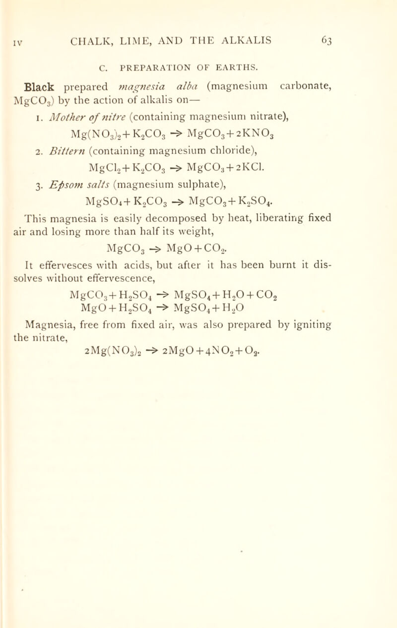 C. PREPARATION OF EARTHS. Black prepared magnesia alba (magnesium carbonate, MgC03) by the action of alkalis on— 1. Mother of nitre (containing magnesium nitrate), Mg(N03)2+ K0CO3 —> MgC03 + 2KN03 2. Bittern (containing magnesium chloride), MgCl2+K,C03 MgC03 + 2KCl. 3. Epsom salts (magnesium sulphate), MgS04+K2C03 MgC03 + K2S04. This magnesia is easily decomposed by heat, liberating fixed air and losing more than half its weight, MgC03 MgO + C02. It effervesces with acids, but after it has been burnt it dis¬ solves without effervescence, MgCG3 + H2S04 -> MgS04 + H.,0 + C02 MgO + H2S04 -> MgS04 + H,0 Magnesia, free from fixed air, was also prepared by igniting the nitrate, 2Mg(N03)2 2MgO + 4N02 + Oa.