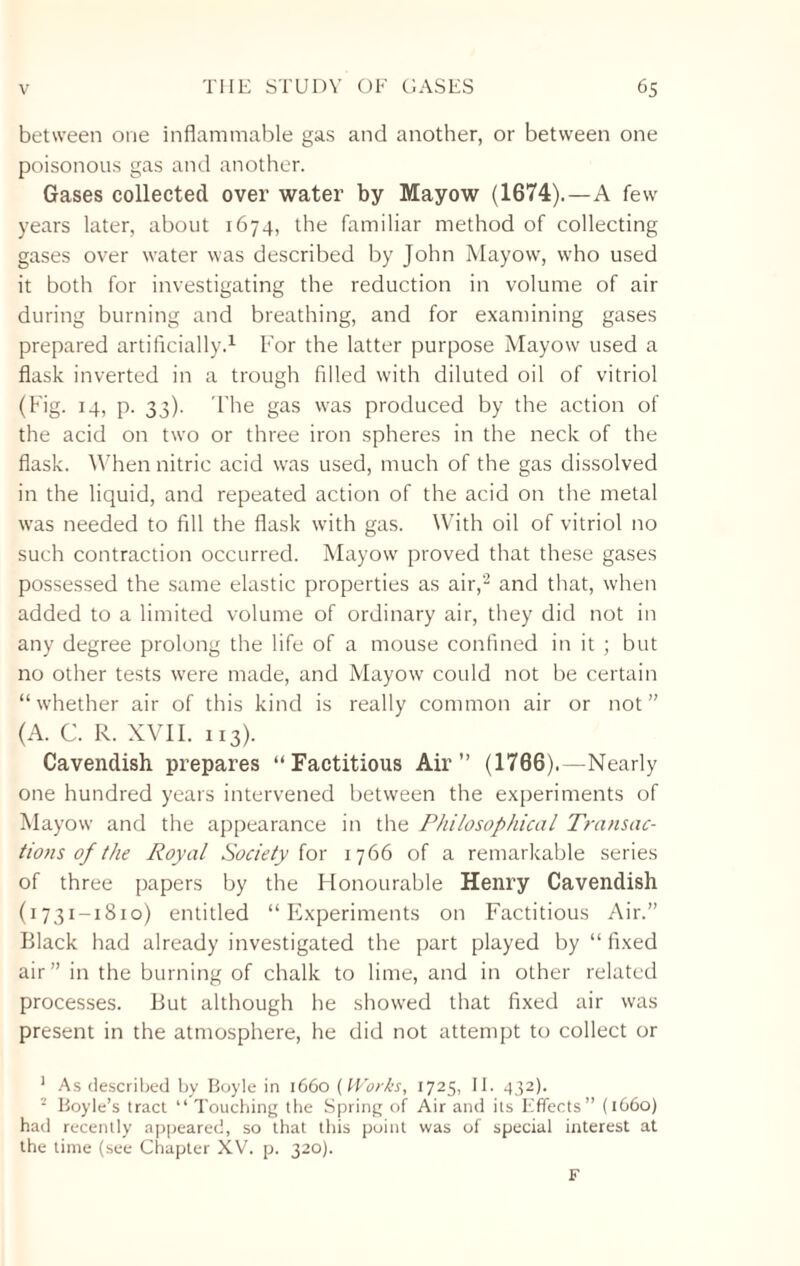 between one inflammable gas and another, or between one poisonous gas and another. Gases collected over water by Mayow (1674).—A few years later, about 1674, the familiar method of collecting gases over water was described by John Mayow, who used it both for investigating the reduction in volume of air during burning and breathing, and for examining gases prepared artificially.1 For the latter purpose Mayow used a flask inverted in a trough filled with diluted oil of vitriol (Fig. 14, p. 33). The gas was produced by the action of the acid on two or three iron spheres in the neck of the flask. When nitric acid was used, much of the gas dissolved in the liquid, and repeated action of the acid on the metal was needed to fill the flask with gas. With oil of vitriol no such contraction occurred. Mayow proved that these gases possessed the same elastic properties as air,2 and that, when added to a limited volume of ordinary air, they did not in any degree prolong the life of a mouse confined in it ; but no other tests were made, and Mayow could not be certain “whether air of this kind is really common air or not” (A. C. R. XVII. 113). Cavendish prepares “Factitious Air” (1766).—Nearly one hundred years intervened between the experiments of Mayow and the appearance in the Philosophical Transac¬ tions of the Royal Society for 1766 of a remarkable series of three papers by the Honourable Henry Cavendish (1731-1810) entitled “Experiments on Factitious Air.” Black had already investigated the part played by “fixed air” in the burning of chalk to lime, and in other related processes. But although he showed that fixed air was present in the atmosphere, he did not attempt to collect or 1 As described by Boyle in 1660 (Works, 1725, IE 432). 2 Boyle’s tract “ Touching the Spring of Air and its Effects” (1660) had recently appeared, so that this point was of special interest at the time (see Chapter XV. p. 320). F