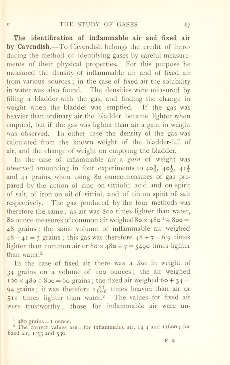 The identification of inflammable air and fixed air by Cavendish.—To Cavendish belongs the credit of intro¬ ducing the method of identifying gases by careful measure¬ ments of their physical properties. For this purpose he measured the density of inflammable air and of fixed air from various sources ; in the case of fixed air the solubility in water was also found. The densities were measured by filling a bladder with the gas, and finding the change in weight when the bladder was emptied. If the gas was heavier than ordinary air the bladder became lighter when emptied, but if the gas was lighter than air a gain in weight was observed. In either case the density of the gas was calculated from the known weight of the bladder-full of air, and the change of weight on emptying the bladder. In the case of inflammable air a gain of weight was observed amounting in four experiments to 4of, 40^, 41^ and 41 grains, when using 80 ounce-measures of gas pre¬ pared by the action of zinc on vitriolic acid and on spirit of salt, of iron on oil of vitriol, and of tin on spirit of salt respectively. The gas produced by the four methods was therefore the same; as air was 800 times lighter than water, 80 ounce-measures of common air weighed 80 x 480 1 4- 800 = 48 grains ; the same volume of inflammable air weighed 48 - 41 = 7 grains ; this gas was therefore 48 4- 7 = 6'9 times lighter than common air or 80 x 480 4- 7 = 5490 times lighter than water.2 * In the case of fixed air there was a loss in weight of 34 grains on a volume of 100 ounces; the air weighed 100 x 4804-800 = 60 grains ; the fixed air weighed 60 + 34 = 94 grains ; it was therefore it5,/0 times heavier than air or 511 times lighter than water.2 The values for fixed air were trustworthy; those for inflammable air were un- 1 480 grains= I ounce. 2 The correct values are : for inflammable air, 144 and 11600; for fixed air, 1 '53 and 530. F 2