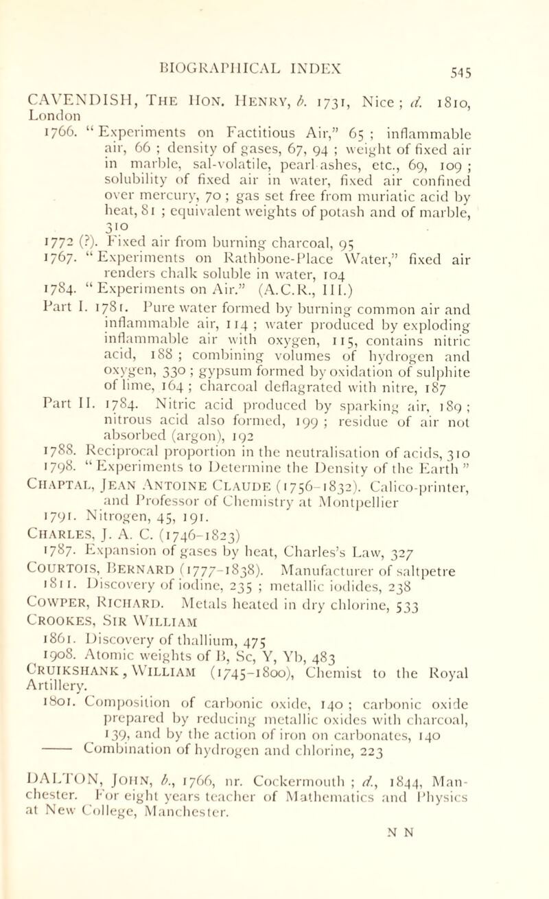 CAVENDISH, The IIon. Henry, b. 1731, Nice ; d. 1810, London 1766. “Experiments on Factitious Air,” 65; inflammable air, 66 ; density of gases, 67, 94 ; weight of fixed air in marble, sal-volatile, pearl-ashes, etc., 69, 109 ; solubility of fixed air in water, fixed air confined over mercury, 70 ; gas set free from muriatic acid by heat, 81 ; equivalent weights of potash and of marble, 3'.° 1772 (?). Fixed air from burning charcoal, 95 1767. “Experiments on Ralhbone-Place Water,” fixed air renders chalk soluble in water, 104 1784. “ Experiments on Air.” (A.C.R., 111.) Part I. 1781. Pure water formed by burning common air and inflammable air, 114 ; water produced by exploding inflammable air with oxygen, 115, contains nitric acid, 188; combining volumes of hydrogen and oxygen, 330 ; gypsum formed by oxidation of sulphite of lime, 164; charcoal deflagrated with nitre, 187 Part II. 1784. Nitric acid produced by sparking air, 189; nitrous acid also formed, 199 ; residue of air not absorbed (argon), 192 1785. Reciprocal proportion in the neutralisation of acids, 310 1798. “Experiments to Determine the Density of the Earth ” Chaptal, Jean Antoine Claude (1756-1832). Calico-printer, and Professor of Chemistry at Montpellier 1791. Nitrogen, 45, 191. Charles, J. A. C. (1746-1823) 1787. Expansion of gases by heat, Charles’s Law, 327 Courtois, Bernard 1i 777- 1838). Manufacturer of saltpetre 1811. Discovery of iodine, 235 ; metallic iodides, 238 Cowper, Richard. Metals heated in dry chlorine, 533 Crookes, Sir William 1861. Discovery of thallium, 475 190S. Atomic weights of B, Sc, Y, Yb, 483 Cruikshank,William (1745-1800), Chemist to the Royal Artillery. 1801. Composition of carbonic oxide, 140 ; carbonic oxide prepared by reducing metallic oxides with charcoal, 139, and by the action of iron on carbonates, 140 - Combination of hydrogen and chlorine, 223 DALTON, John, b., 1766, nr. Cockermouth ; d, 1844, Man¬ chester. For eight years teacher of Mathematics and Physics at New College, Manchester. N N