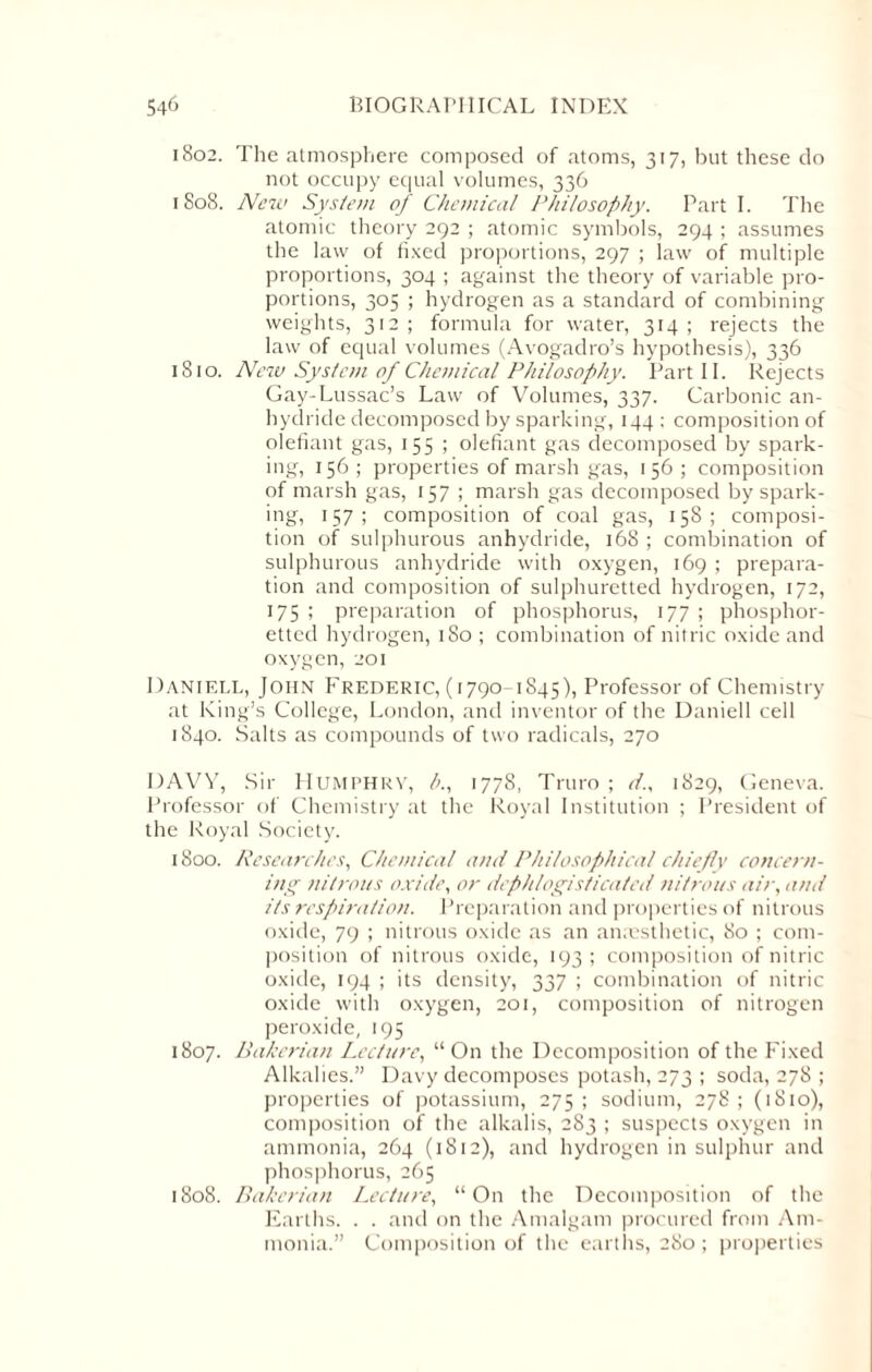 1802. The atmosphere composed of atoms, 317, but these do not occupy equal volumes, 336 r 808. New System of Chemical Philosophy. Part I. The atomic theory 292 ; atomic symbols, 294 ; assumes the law of fixed proportions, 297 ; law of multiple proportions, 304 ; against the theory of variable pro¬ portions, 305 ; hydrogen as a standard of combining weights, 312 ; formula for water, 314 ; rejects the law of equal volumes (Avogadro’s hypothesis), 336 1810. New System of Chemical Philosophy. Part II. Rejects Gay-Lussac’s Law of Volumes, 337. Carbonic an¬ hydride decomposed by sparking, 144; composition of olefiant gas, 155 ; olefiant gas decomposed by spark¬ ing, 156 ; properties of marsh gas, 156 ; composition of marsh gas, 157 ; marsh gas decomposed by spark¬ ing, 157; composition of coal gas, 158; composi¬ tion of sulphurous anhydride, 168 ; combination of sulphurous anhydride with oxygen, 169 ; prepara¬ tion and composition of sulphuretted hydrogen, 172, 175 ; preparation of phosphorus, 177 ; phosphor- etted hydrogen, 180 ; combination of nitric oxide and oxygen, 201 Daniell, John Frederic, (1790-1S45), Professor of Chemistry at King’s College, London, and inventor of the Daniell cell 1840. Salts as compounds of two radicals, 270 DAVY, Sir Humphry, b., 1778, Truro ; d., 1829, Geneva. Professor of Chemistry at the Royal Institution ; President of the Royal Society. 1800. Researches, Chemical ami Philosophical chiefly come ru¬ ing nitrous oxide, or dephlogisticated nitrous air, and its respiration. Preparation and properties of nitrous oxide, 79 ; nitrous oxide as an anaesthetic, 80 ; com¬ position of nitrous oxide, 193 ; composition of nitric oxide, 194 ; its density, 337 ; combination of nitric oxide with oxygen, 201, composition of nitrogen peroxide, 195 1807. Bakerian Lecture, “On the Decomposition of the Fixed Alkalies.” Davy decomposes potash, 273 ; soda, 278 ; properties of potassium, 275; sodium, 278; (1810), composition of the alkalis, 283 ; suspects oxygen in ammonia, 264 (1812), and hydrogen in sulphur and phosphorus, 265 1808. Bakerian Lecture, “On the Decomposition of the Earths. . . and on the Amalgam procured from Am¬ monia.” Composition of the earths, 280; properties