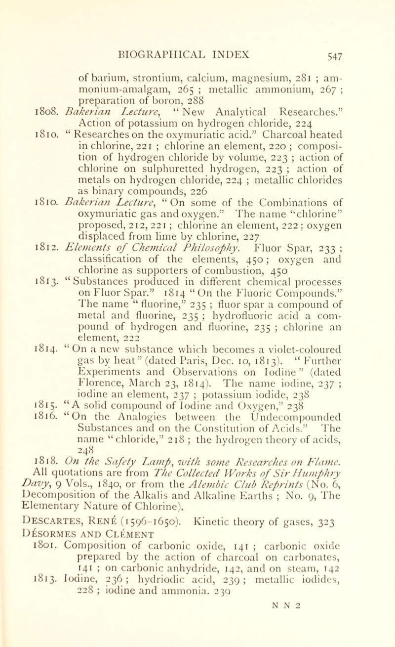 of barium, strontium, calcium, magnesium, 281 ; am¬ monium-amalgam, 265 ; metallic ammonium, 267 ; preparation of boron, 288 1808. Baker inn Lecture, “New Analytical Researches.” Action of potassium on hydrogen chloride, 224 1810. “ Researches on the oxymuriatic acid.” Charcoal heated in chlorine, 221 ; chlorine an element, 220 ; composi¬ tion of hydrogen chloride by volume, 223 ; action of chlorine on sulphuretted hydrogen, 223 ; action of metals on hydrogen chloride, 224 ; metallic chlorides as binary compounds, 226 1810. Bakerian Lecture, “On some of the Combinations of oxymuriatic gas and oxygen.” The name “chlorine” proposed, 212, 221; chlorine an element, 222: oxygen displaced from lime by chlorine, 227 1812. Elements of Chemical Philosophy. Fluor Spar, 233 ; classification of the elements, 450; oxygen and chlorine as supporters of combustion, 450 1813. “Substances produced in different chemical processes on Fluor Spar.” 1814 “On the Fluoric Compounds.” The name “ fluorine,” 235 ; fluor spar a compound of metal and fluorine, 235 ; hydrofluoric acid a com¬ pound of hydrogen and fluorine, 235 ; chlorine an element, 222 1814. “On a new substance which becomes a violet-coloured gas by heat” (dated Paris, Dec. io, 1813). “ Further Experiments and Observations on Iodine” (dated Florence, March 23, 1814). The name iodine, 237 ; iodine an element, 237 ; potassium iodide, 238 1815. “A solid compound of Iodine and Oxygen,” 238 1816. “On the Analogies between the Undecompounded Substances and on the Constitution of Acids.” The name “chloride,” 218 ; the hydrogen theory of acids, 248 1818. On the Safety Lamp, with some Researches on Flame. All quotations are from The Collected Works of Sir Humphry Davy, 9 Vols., 1840, or from the Alembic Club Reprints (No. 6, Decomposition of the Alkalis and Alkaline Earths ; No. 9, The Elementary Nature of Chlorine). Descartes, Ren£ (1596-1650). Kinetic theory of gases, 323 D£sormes and Clement 1801. Composition of carbonic oxide, 141 ; carbonic oxide prepared by the action of charcoal on carbonates, 141 ; on carbonic anhydride, 142, and on steam, 142 1813. Iodine, 236; hydriodic acid, 239; metallic iodides, 228 ; iodine and ammonia. 230 N N 2